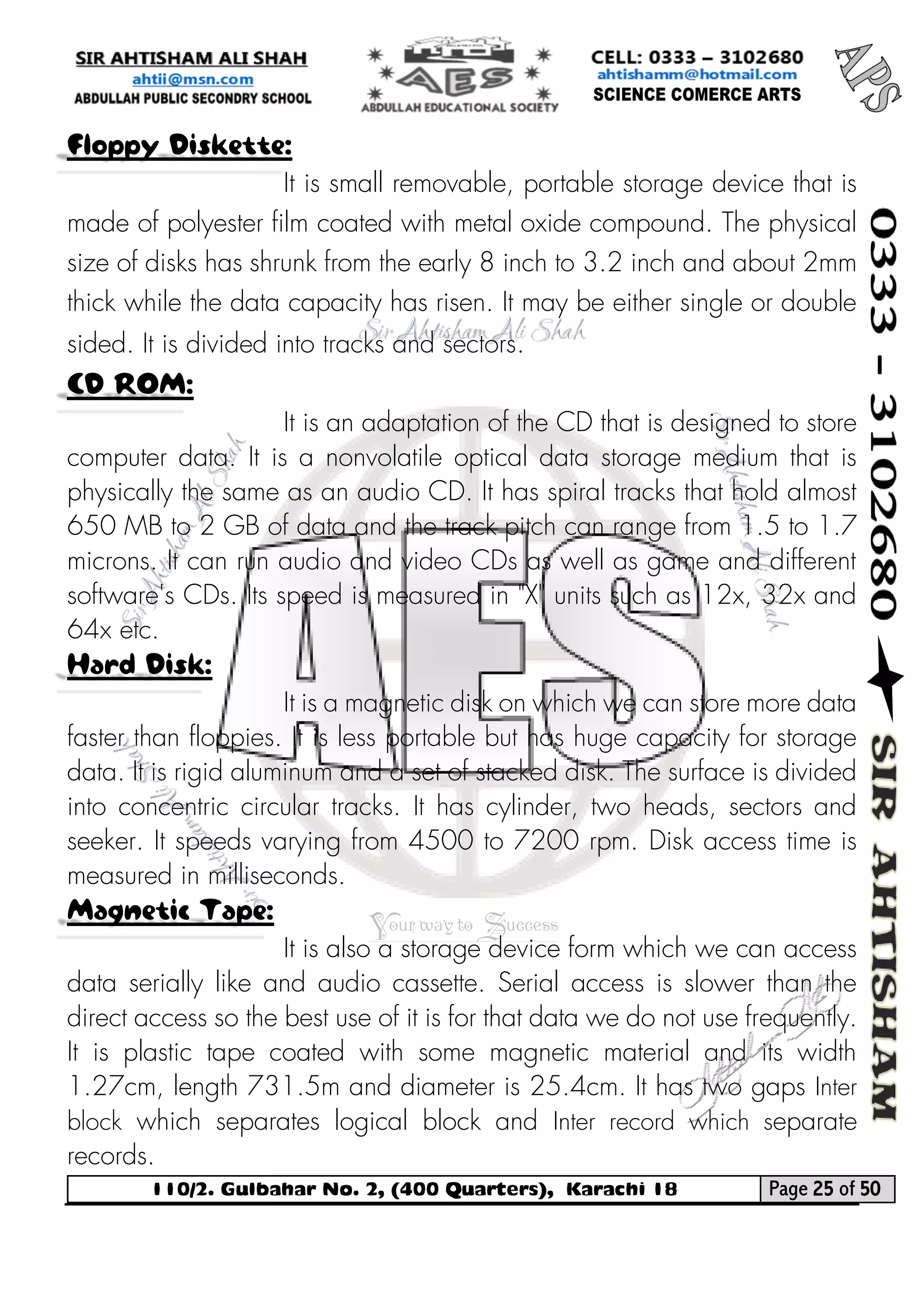 110/2. Gulbahar No. 2, (400 Quarters), Karachi 18 Page 25 of 50 
Your way to Success 
Floppy Diskette: 
It is small removable, portable storage device that is made of polyester film coated with metal oxide compound. The physical size of disks has shrunk from the early 8 inch to 3.2 inch and about 2mm thick while the data capacity has risen. It may be either single or double sided. It is divided into tracks and sectors. CD ROM: 
It is an adaptation of the CD that is designed to store computer data. It is a nonvolatile optical data storage medium that is physically the same as an audio CD. It has spiral tracks that hold almost 650 MB to 2 GB of data and the track pitch can range from 1.5 to 1.7 microns. It can run audio and video CDs as well as game and different software's CDs. Its speed is measured in "X" units such as 12x, 32x and 64x etc. Hard Disk: 
It is a magnetic disk on which we can store more data faster than floppies. It is less portable but has huge capacity for storage data. It is rigid aluminum and a set of stacked disk. The surface is divided into concentric circular tracks. It has cylinder, two heads, sectors and seeker. It speeds varying from 4500 to 7200 rpm. Disk access time is measured in milliseconds. Magnetic Tape: 
It is also a storage device form which we can access data serially like and audio cassette. Serial access is slower than the direct access so the best use of it is for that data we do not use frequently. It is plastic tape coated with some magnetic material and its width 1.27cm, length 731.5m and diameter is 25.4cm. It has two gaps Inter block which separates logical block and Inter record which separate records.  