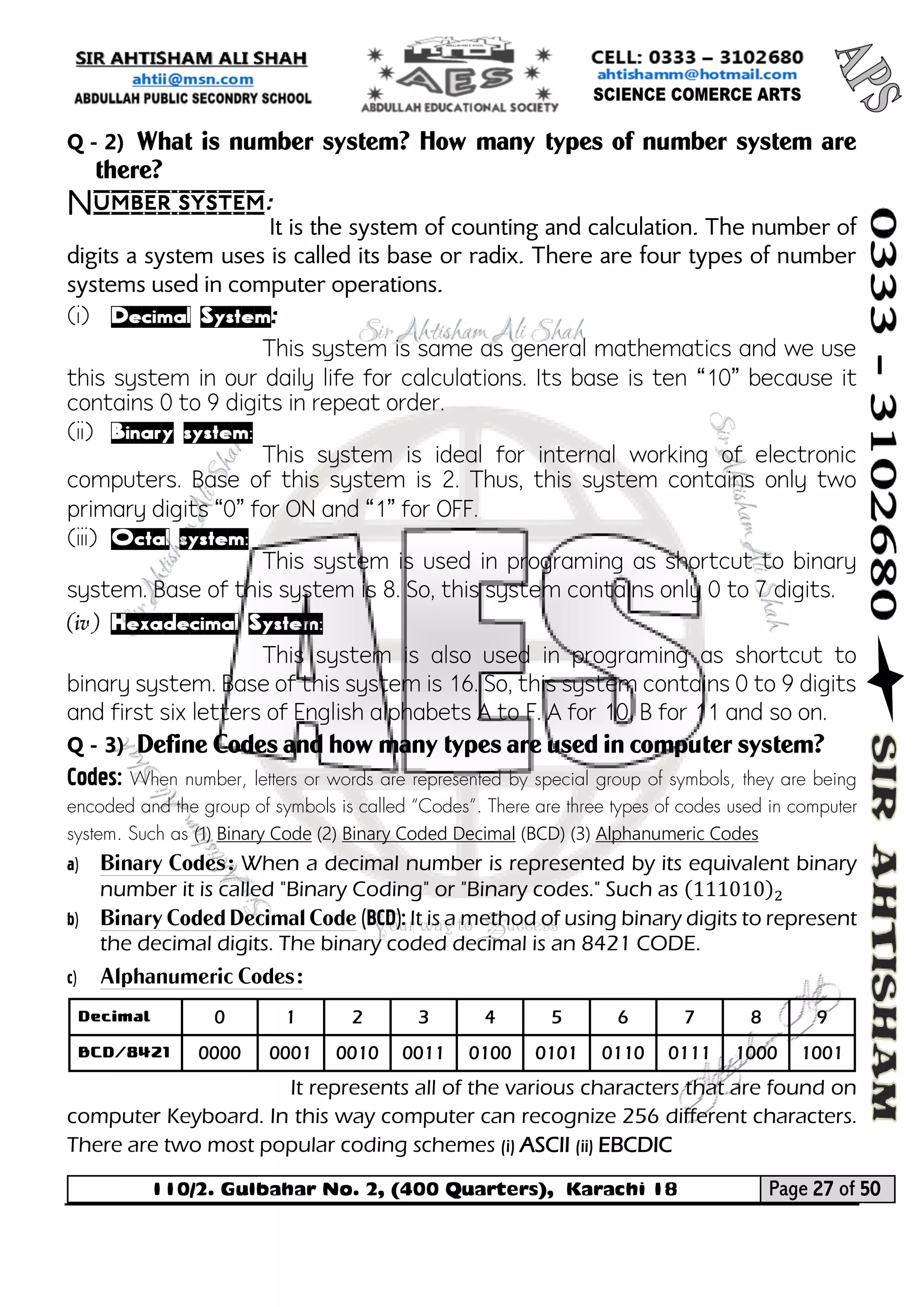 110/2. Gulbahar No. 2, (400 Quarters), Karachi 18 Page 27 of 50 
Your way to Success 
Q - 2) What is number system? How many types of number system are there? 
Number system: 
It is the system of counting and calculation. The number of digits a system uses is called its base or radix. There are four types of number systems used in computer operations. 
(i) Decimal System: 
This system is same as general mathematics and we use this system in our daily life for calculations. Its base is ten “10” because it contains 0 to 9 digits in repeat order. 
(ii) Binary system: 
This system is ideal for internal working of electronic computers. Base of this system is 2. Thus, this system contains only two primary digits “0” for ON and “1” for OFF. 
(iii) Octal system: 
This system is used in programing as shortcut to binary system. Base of this system is 8. So, this system contains only 0 to 7 digits. 
(iv) Hexadecimal System: 
This system is also used in programing as shortcut to binary system. Base of this system is 16. So, this system contains 0 to 9 digits and first six letters of English alphabets A to F. A for 10, B for 11 and so on. 
Q - 3) Define Codes and how many types are used in computer system? 
Codes: When number, letters or words are represented by special group of symbols, they are being encoded and the group of symbols is called “Codes”. There are three types of codes used in computer system. Such as (1) Binary Code (2) Binary Coded Decimal (BCD) (3) Alphanumeric Codes 
a) Binary Codes: When a decimal number is represented by its equivalent binary number it is called "Binary Coding" or "Binary codes." Such as (111010)2 
b) Binary Coded Decimal Code (BCD): It is a method of using binary digits to represent the decimal digits. The binary coded decimal is an 8421 CODE. 
c) Alphanumeric Codes: 
It represents all of the various characters that are found on computer Keyboard. In this way computer can recognize 256 different characters. There are two most popular coding schemes (i) ASCII (ii) EBCDIC 
Decimal 
0 
1 
2 
3 
4 
5 
6 
7 
8 
9 
BCD/8421 
0000 
0001 
0010 
0011 
0100 
0101 
0110 
0111 
1000 
1001  