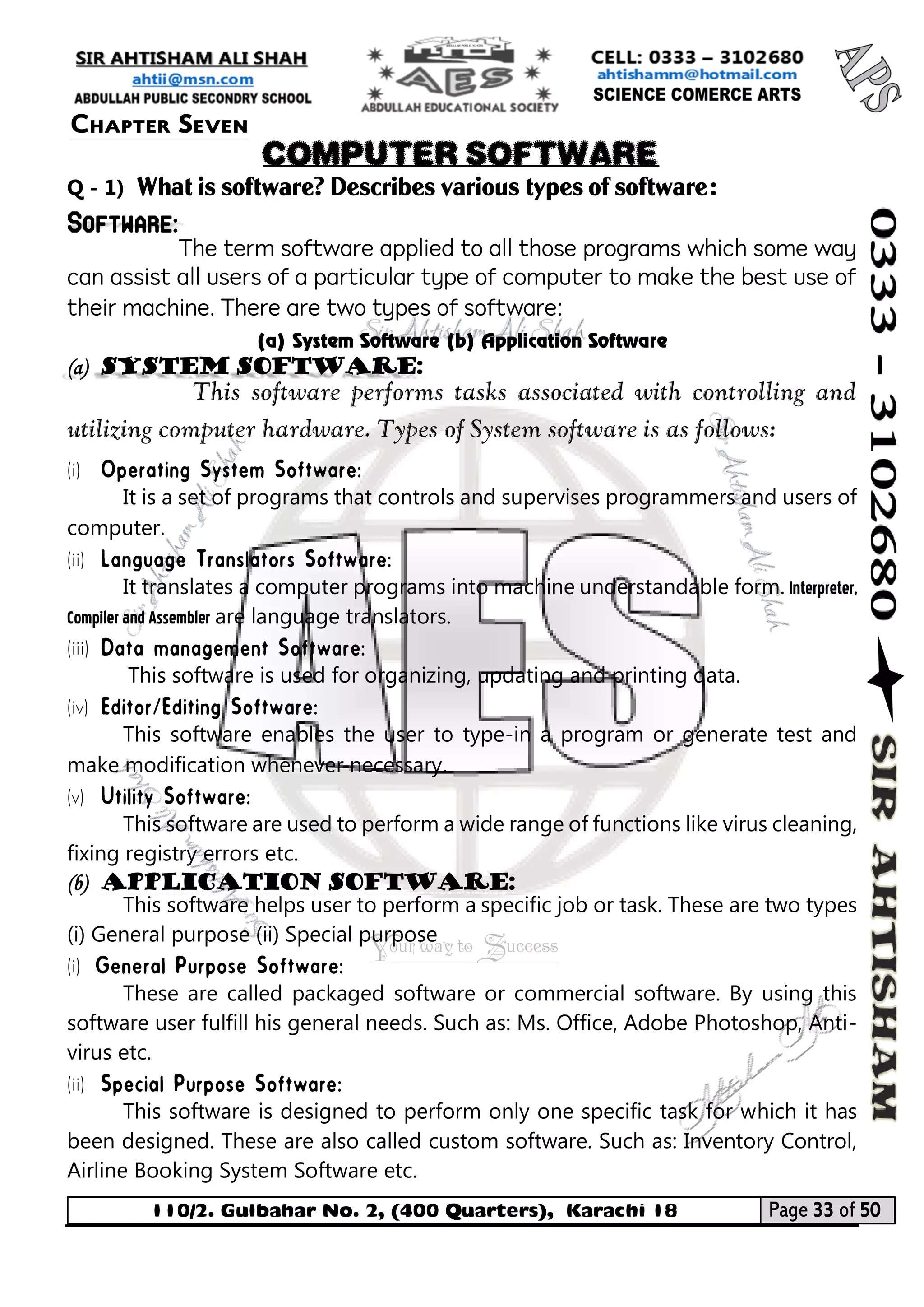 110/2. Gulbahar No. 2, (400 Quarters), Karachi 18 Page 33 of 50 
Your way to Success 
Q - 1) What is software? Describes various types of software: Software: 
The term software applied to all those programs which some way can assist all users of a particular type of computer to make the best use of their machine. There are two types of software: 
(a) System Software (b) Application Software (a) System software: 
This software performs tasks associated with controlling and utilizing computer hardware. Types of System software is as follows: 
(i) 
It is a set of programs that controls and supervises programmers and users of computer. 
(ii) 
It translates a computer programs into machine understandable form. Interpreter, Compiler and Assembler are language translators. 
(iii) 
This software is used for organizing, updating and printing data. 
(iv) 
This software enables the user to type-in a program or generate test and make modification whenever necessary. 
(v) 
This software are used to perform a wide range of functions like virus cleaning, fixing registry errors etc. 
(b) Application Software: 
This software helps user to perform a specific job or task. These are two types (i) General purpose (ii) Special purpose 
(i) 
These are called packaged software or commercial software. By using this software user fulfill his general needs. Such as: Ms. Office, Adobe Photoshop, Anti- virus etc. 
(ii) 
This software is designed to perform only one specific task for which it has been designed. These are also called custom software. Such as: Inventory Control, Airline Booking System Software etc. 
Chapter Seven 
COMPUTER SOFTWARE  
