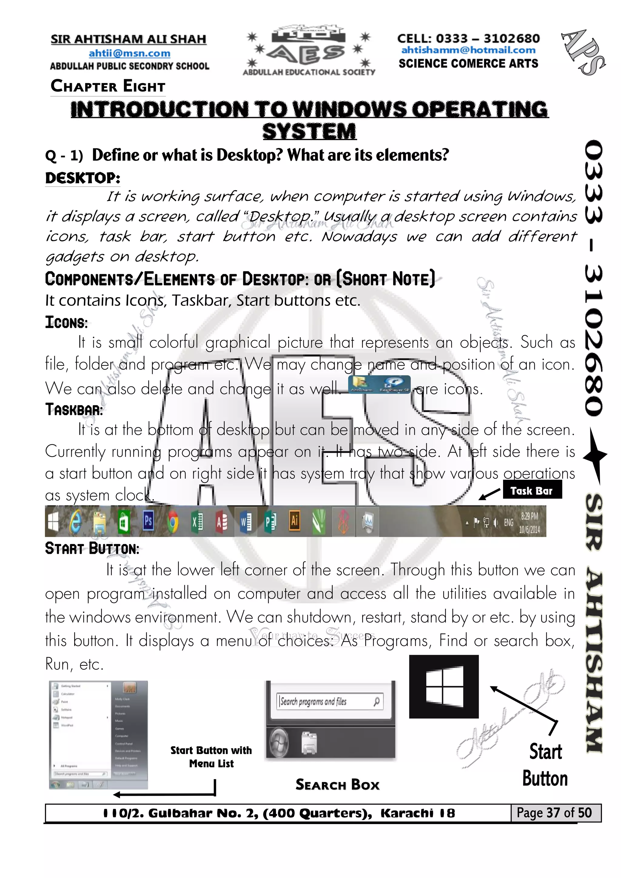 110/2. Gulbahar No. 2, (400 Quarters), Karachi 18 Page 37 of 50 
Your way to Success 
Q - 1) Define or what is Desktop? What are its elements? 
Desktop: 
It is working surface, when computer is started using Windows, it displays a screen, called “Desktop.” Usually a desktop screen contains icons, task bar, start button etc. Nowadays we can add different gadgets on desktop. Components/Elements of Desktop: or (Short Note) 
It contains Icons, Taskbar, Start buttons etc. Icons: 
It is small colorful graphical picture that represents an objects. Such as file, folder and program etc. We may change name and position of an icon. We can also delete and change it as well. are icons. Taskbar: 
It is at the bottom of desktop but can be moved in any side of the screen. Currently running programs appear on it. It has two side. At left side there is a start button and on right side it has system tray that show various operations as system clock. 
Start Button: 
It is at the lower left corner of the screen. Through this button we can open program installed on computer and access all the utilities available in the windows environment. We can shutdown, restart, stand by or etc. by using this button. It displays a menu of choices: As Programs, Find or search box, Run, etc. 
Chapter Eight 
INTRODUCTION TO WINDOWS OPERATING SYSTEM 
Task Bar Search Box 
Start Button with Menu List  