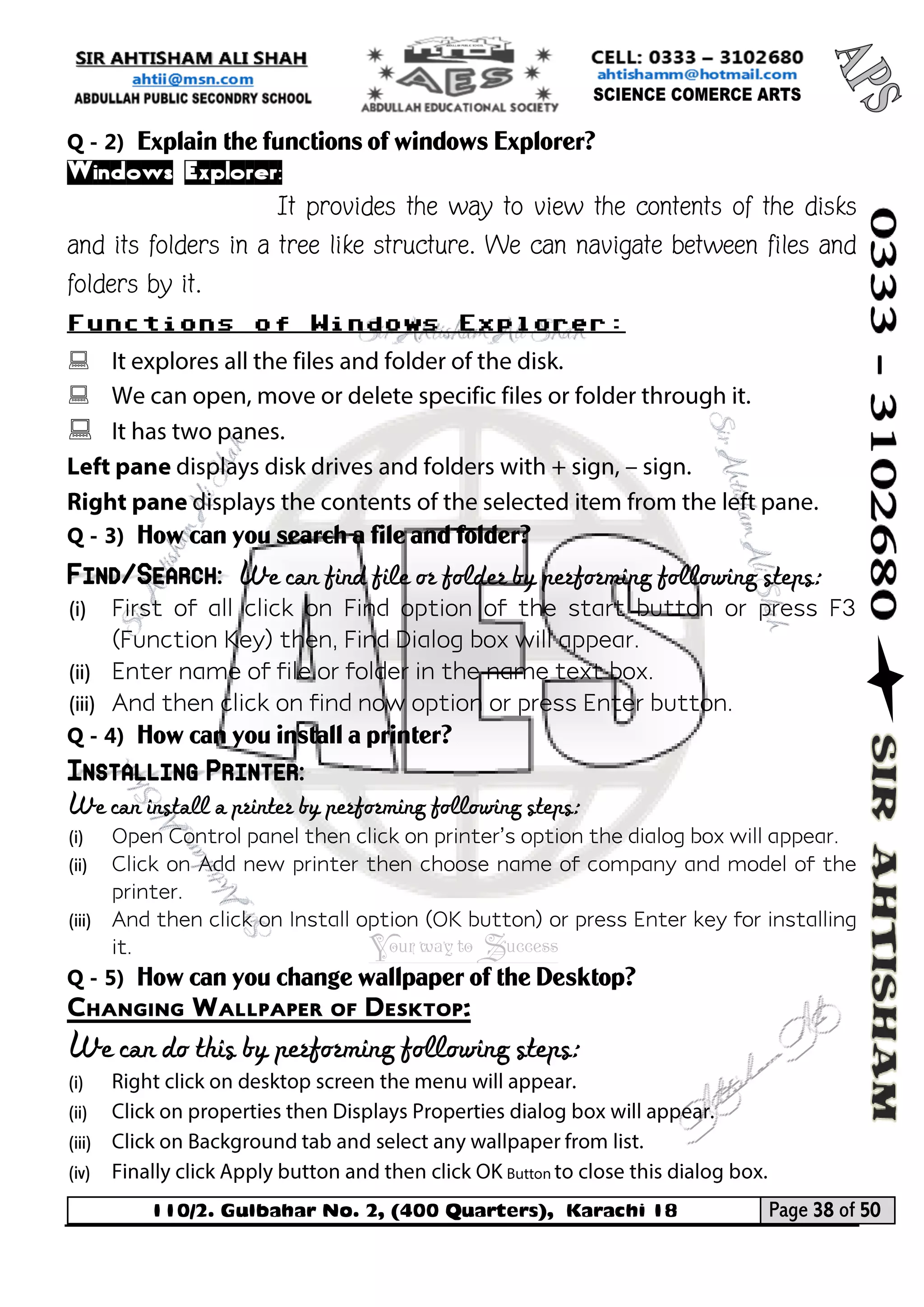 110/2. Gulbahar No. 2, (400 Quarters), Karachi 18 Page 38 of 50 
Your way to Success 
Q - 2) Explain the functions of windows Explorer? 
Windows Explorer: 
It provides the way to view the contents of the disks and its folders in a tree like structure. We can navigate between files and folders by it. 
Functions of Windows Explorer: 
 
 
 
Q - 3) How can you search a file and folder? Find/Search: We can find file or folder by performing following steps: 
(i) First of all click on Find option of the start button or press F3 (Function Key) then, Find Dialog box will appear. 
(ii) Enter name of file or folder in the name text box. 
(iii) And then click on find now option or press Enter button. 
Q - 4) How can you install a printer? Installing Printer: 
We can install a printer by performing following steps: 
(i) Open Control panel then click on printer’s option the dialog box will appear. 
(ii) Click on Add new printer then choose name of company and model of the printer. 
(iii) And then click on Install option (OK button) or press Enter key for installing it. 
Q - 5) How can you change wallpaper of the Desktop? 
Changing Wallpaper of Desktop: 
We can do this by performing following steps: 
(i) 
(ii) 
(iii) 
(iv)  