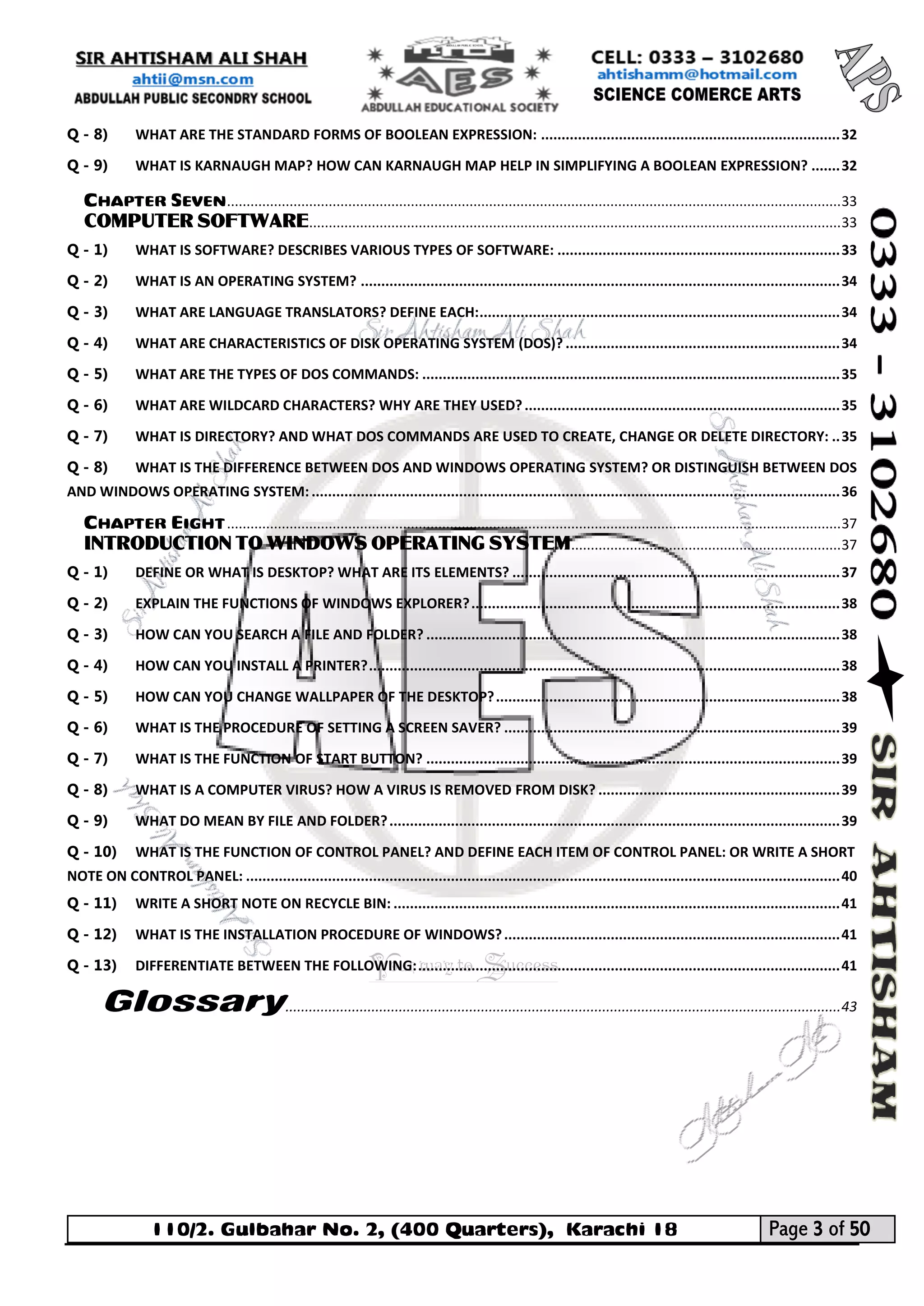 110/2. Gulbahar No. 2, (400 Quarters), Karachi 18 Page 3 of 50 
Your way to Success 
Q - 8) WHAT ARE THE STANDARD FORMS OF BOOLEAN EXPRESSION: ......................................................................... 32 
Q - 9) WHAT IS KARNAUGH MAP? HOW CAN KARNAUGH MAP HELP IN SIMPLIFYING A BOOLEAN EXPRESSION? ....... 32 
CHAPTER SEVEN ............................................................................................................................................................. 33 
COMPUTER SOFTWARE ........................................................................................................................................ 33 
Q - 1) WHAT IS SOFTWARE? DESCRIBES VARIOUS TYPES OF SOFTWARE: ..................................................................... 33 
Q - 2) WHAT IS AN OPERATING SYSTEM? ..................................................................................................................... 34 
Q - 3) WHAT ARE LANGUAGE TRANSLATORS? DEFINE EACH: ........................................................................................ 34 
Q - 4) WHAT ARE CHARACTERISTICS OF DISK OPERATING SYSTEM (DOS)? ................................................................... 34 
Q - 5) WHAT ARE THE TYPES OF DOS COMMANDS: ...................................................................................................... 35 
Q - 6) WHAT ARE WILDCARD CHARACTERS? WHY ARE THEY USED? ............................................................................. 35 
Q - 7) WHAT IS DIRECTORY? AND WHAT DOS COMMANDS ARE USED TO CREATE, CHANGE OR DELETE DIRECTORY: .. 35 
Q - 8) WHAT IS THE DIFFERENCE BETWEEN DOS AND WINDOWS OPERATING SYSTEM? OR DISTINGUISH BETWEEN DOS AND WINDOWS OPERATING SYSTEM: ................................................................................................................................. 36 
CHAPTER EIGHT ............................................................................................................................................................. 37 
INTRODUCTION TO WINDOWS OPERATING SYSTEM ..................................................................... 37 
Q - 1) DEFINE OR WHAT IS DESKTOP? WHAT ARE ITS ELEMENTS? ................................................................................ 37 
Q - 2) EXPLAIN THE FUNCTIONS OF WINDOWS EXPLORER? .......................................................................................... 38 
Q - 3) HOW CAN YOU SEARCH A FILE AND FOLDER? ..................................................................................................... 38 
Q - 4) HOW CAN YOU INSTALL A PRINTER? ................................................................................................................... 38 
Q - 5) HOW CAN YOU CHANGE WALLPAPER OF THE DESKTOP? .................................................................................... 38 
Q - 6) WHAT IS THE PROCEDURE OF SETTING A SCREEN SAVER? .................................................................................. 39 
Q - 7) WHAT IS THE FUNCTION OF START BUTTON? ..................................................................................................... 39 
Q - 8) WHAT IS A COMPUTER VIRUS? HOW A VIRUS IS REMOVED FROM DISK? ........................................................... 39 
Q - 9) WHAT DO MEAN BY FILE AND FOLDER? .............................................................................................................. 39 
Q - 10) WHAT IS THE FUNCTION OF CONTROL PANEL? AND DEFINE EACH ITEM OF CONTROL PANEL: OR WRITE A SHORT NOTE ON CONTROL PANEL: ................................................................................................................................................. 40 
Q - 11) WRITE A SHORT NOTE ON RECYCLE BIN: ............................................................................................................. 41 
Q - 12) WHAT IS THE INSTALLATION PROCEDURE OF WINDOWS? .................................................................................. 41 
Q - 13) DIFFERENTIATE BETWEEN THE FOLLOWING: ....................................................................................................... 41 
Glossary .............................................................................................................................................. 43 
 