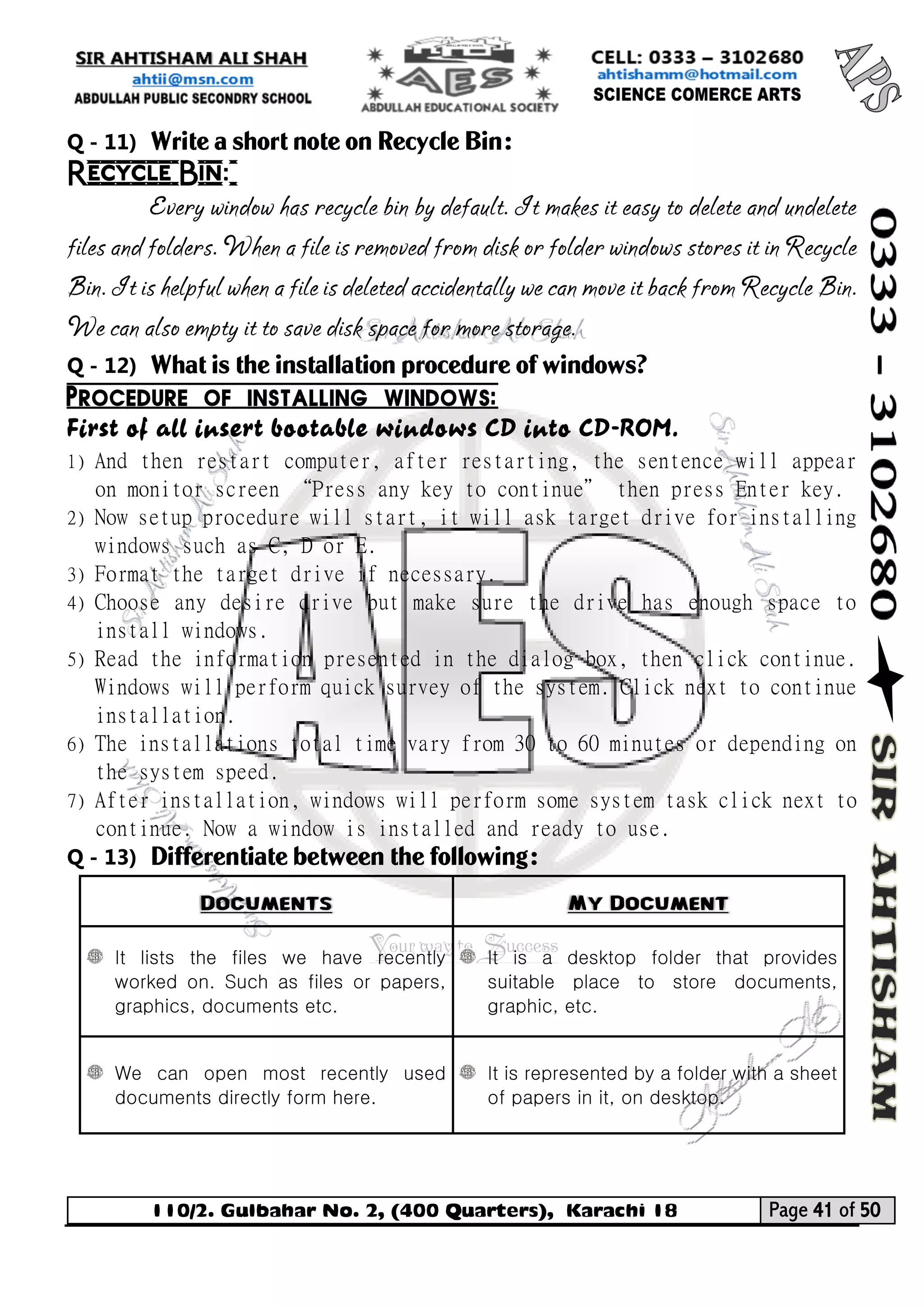 110/2. Gulbahar No. 2, (400 Quarters), Karachi 18 Page 41 of 50 
Your way to Success 
Q - 11) Write a short note on Recycle Bin: 
Recycle Bin: 
Every window has recycle bin by default. It makes it easy to delete and undelete files and folders. When a file is removed from disk or folder windows stores it in Recycle Bin. It is helpful when a file is deleted accidentally we can move it back from Recycle Bin. We can also empty it to save disk space for more storage. 
Q - 12) What is the installation procedure of windows? 
Procedure of installing windows: 
First of all insert bootable windows CD into CD-ROM. 
1) And then restart computer, after restarting, the sentence will appear on monitor screen “Press any key to continue” then press Enter key. 
2) Now setup procedure will start, it will ask target drive for installing windows such as C, D or E. 
3) Format the target drive if necessary. 
4) Choose any desire drive but make sure the drive has enough space to install windows. 
5) Read the information presented in the dialog box, then click continue. Windows will perform quick survey of the system. Click next to continue installation. 
6) The installations total time vary from 30 to 60 minutes or depending on the system speed. 
7) After installation, windows will perform some system task click next to continue. Now a window is installed and ready to use. 
Q - 13) Differentiate between the following: Documents My Document 
It lists the files we have recently worked on. Such as files or papers, graphics, documents etc. 
It is a desktop folder that provides suitable place to store documents, graphic, etc. 
We can open most recently used documents directly form here. 
It is represented by a folder with a sheet of papers in it, on desktop. 
 