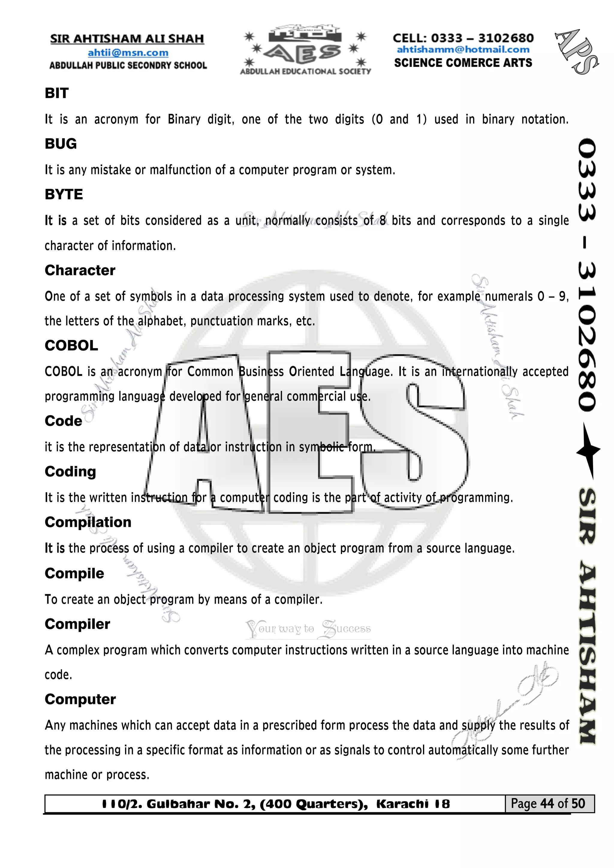 110/2. Gulbahar No. 2, (400 Quarters), Karachi 18 Page 44 of 50 
Your way to Success 
BIT 
It is an acronym for Binary digit, one of the two digits (0 and 1) used in binary notation. BUG 
It is any mistake or malfunction of a computer program or system. 
BYTE 
It is a set of bits considered as a unit, normally consists of 8 bits and corresponds to a single character of information. 
Character One of a set of symbols in a data processing system used to denote, for example numerals 0 – 9, the letters of the alphabet, punctuation marks, etc. 
COBOL COBOL is an acronym for Common Business Oriented Language. It is an internationally accepted programming language developed for general commercial use. 
Code it is the representation of data or instruction in symbolic form. 
Coding 
It is the written instruction for a computer coding is the part of activity of programming. 
Compilation 
It is the process of using a compiler to create an object program from a source language. 
Compile To create an object program by means of a compiler. 
Compiler A complex program which converts computer instructions written in a source language into machine code. 
Computer Any machines which can accept data in a prescribed form process the data and supply the results of the processing in a specific format as information or as signals to control automatically some further machine or process.  