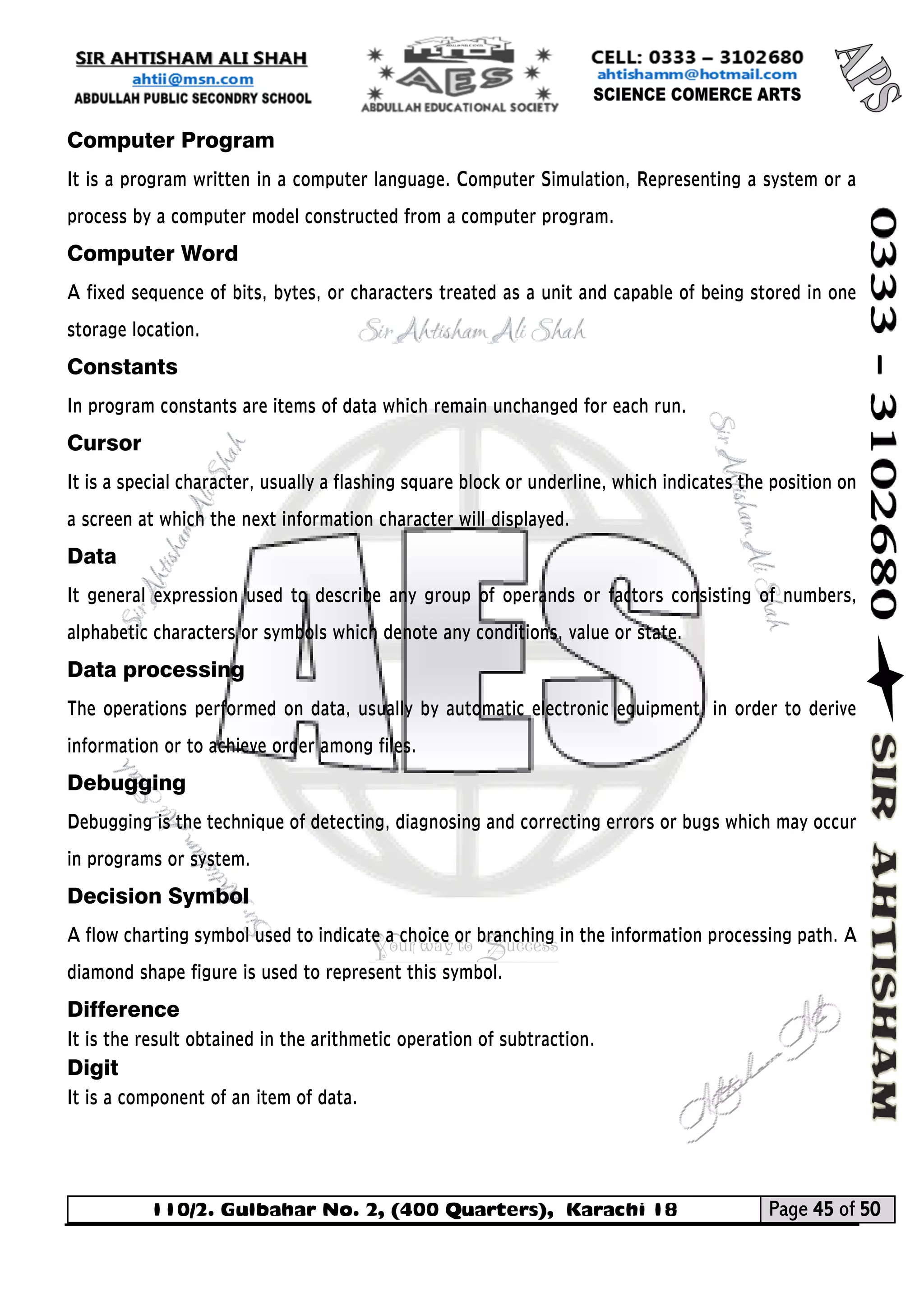 110/2. Gulbahar No. 2, (400 Quarters), Karachi 18 Page 45 of 50 
Your way to Success 
Computer Program 
It is a program written in a computer language. Computer Simulation, Representing a system or a process by a computer model constructed from a computer program. 
Computer Word 
A fixed sequence of bits, bytes, or characters treated as a unit and capable of being stored in one storage location. 
Constants In program constants are items of data which remain unchanged for each run. 
Cursor 
It is a special character, usually a flashing square block or underline, which indicates the position on a screen at which the next information character will displayed. 
Data 
It general expression used to describe any group of operands or factors consisting of numbers, alphabetic characters or symbols which denote any conditions, value or state. 
Data processing 
The operations performed on data, usually by automatic electronic equipment, in order to derive information or to achieve order among files. 
Debugging Debugging is the technique of detecting, diagnosing and correcting errors or bugs which may occur in programs or system. 
Decision Symbol 
A flow charting symbol used to indicate a choice or branching in the information processing path. A diamond shape figure is used to represent this symbol. 
Difference 
It is the result obtained in the arithmetic operation of subtraction. 
Digit 
It is a component of an item of data.  