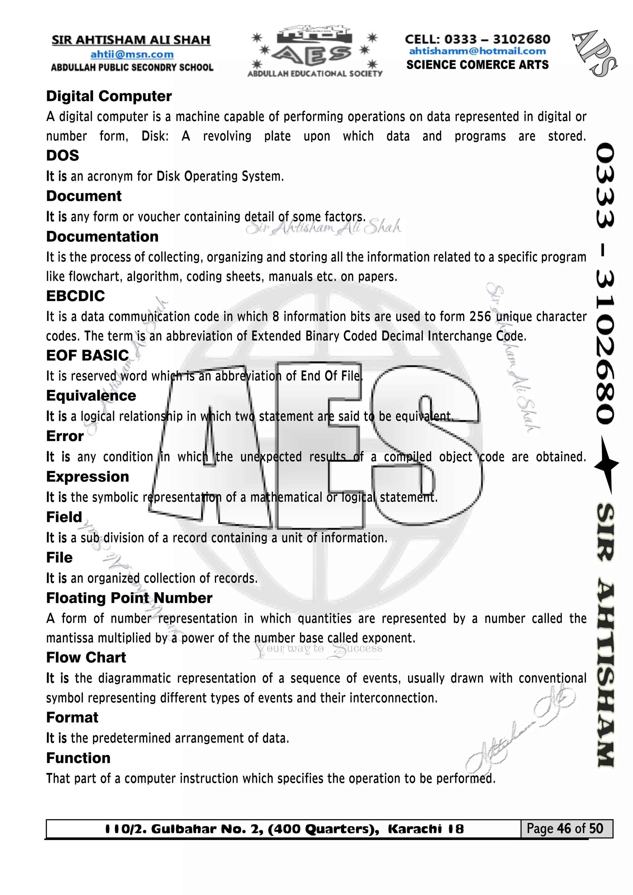 110/2. Gulbahar No. 2, (400 Quarters), Karachi 18 Page 46 of 50 
Your way to Success 
Digital Computer 
A digital computer is a machine capable of performing operations on data represented in digital or number form, Disk: A revolving plate upon which data and programs are stored. DOS 
It is an acronym for Disk Operating System. 
Document 
It is any form or voucher containing detail of some factors. 
Documentation 
It is the process of collecting, organizing and storing all the information related to a specific program like flowchart, algorithm, coding sheets, manuals etc. on papers. 
EBCDIC 
It is a data communication code in which 8 information bits are used to form 256 unique character codes. The term is an abbreviation of Extended Binary Coded Decimal Interchange Code. 
EOF BASIC 
It is reserved word which is an abbreviation of End Of File. 
Equivalence 
It is a logical relationship in which two statement are said to be equivalent. 
Error 
It is any condition in which the unexpected results of a compiled object code are obtained. Expression 
It is the symbolic representation of a mathematical or logical statement. 
Field 
It is a sub division of a record containing a unit of information. 
File 
It is an organized collection of records. 
Floating Point Number 
A form of number representation in which quantities are represented by a number called the mantissa multiplied by a power of the number base called exponent. 
Flow Chart 
It is the diagrammatic representation of a sequence of events, usually drawn with conventional symbol representing different types of events and their interconnection. 
Format 
It is the predetermined arrangement of data. 
Function 
That part of a computer instruction which specifies the operation to be performed.  