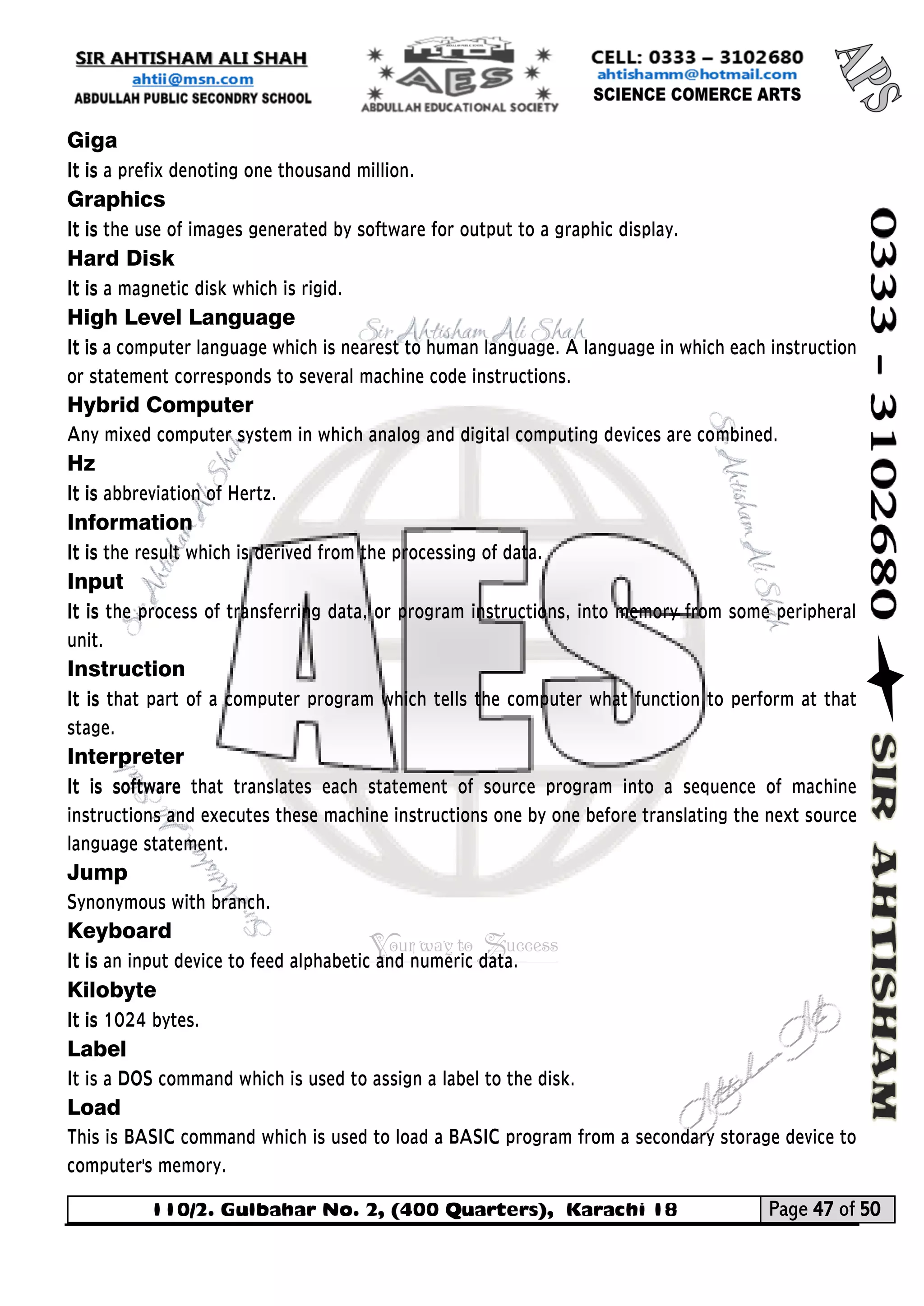 110/2. Gulbahar No. 2, (400 Quarters), Karachi 18 Page 47 of 50 
Your way to Success 
Giga 
It is a prefix denoting one thousand million. 
Graphics 
It is the use of images generated by software for output to a graphic display. 
Hard Disk 
It is a magnetic disk which is rigid. 
High Level Language 
It is a computer language which is nearest to human language. A language in which each instruction or statement corresponds to several machine code instructions. 
Hybrid Computer 
Any mixed computer system in which analog and digital computing devices are combined. 
Hz 
It is abbreviation of Hertz. 
Information 
It is the result which is derived from the processing of data. 
Input 
It is the process of transferring data, or program instructions, into memory from some peripheral unit. 
Instruction 
It is that part of a computer program which tells the computer what function to perform at that stage. 
Interpreter 
It is software that translates each statement of source program into a sequence of machine instructions and executes these machine instructions one by one before translating the next source language statement. 
Jump 
Synonymous with branch. 
Keyboard 
It is an input device to feed alphabetic and numeric data. 
Kilobyte 
It is 1024 bytes. 
Label 
It is a DOS command which is used to assign a label to the disk. 
Load 
This is BASIC command which is used to load a BASIC program from a secondary storage device to computer's memory.  