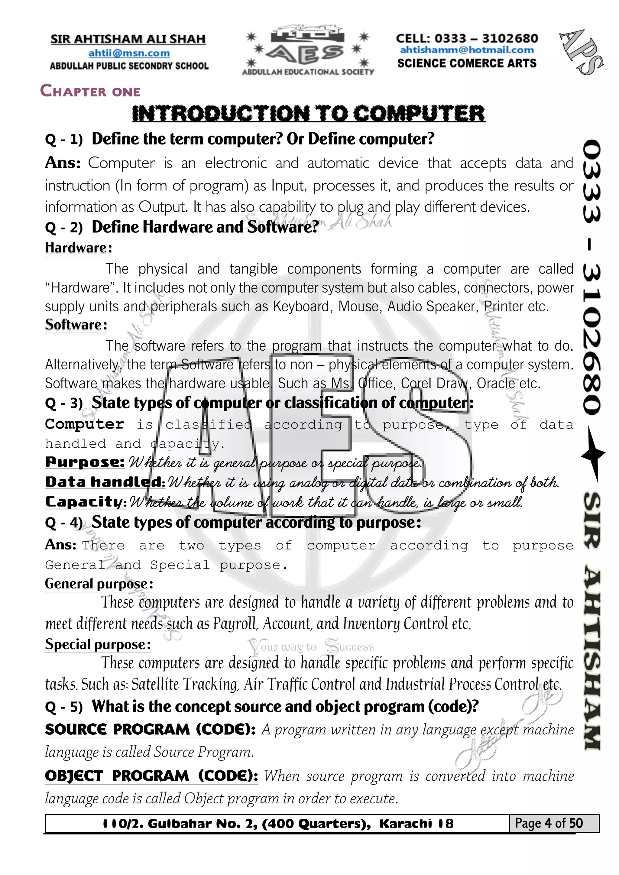 110/2. Gulbahar No. 2, (400 Quarters), Karachi 18 Page 4 of 50 
Your way to Success 
Q - 1) Define the term computer? Or Define computer? 
Ans: Computer is an electronic and automatic device that accepts data and instruction (In form of program) as Input, processes it, and produces the results or information as Output. It has also capability to plug and play different devices. 
Q - 2) Define Hardware and Software? Hardware: 
The physical and tangible components forming a computer are called “Hardware”. It includes not only the computer system but also cables, connectors, power supply units and peripherals such as Keyboard, Mouse, Audio Speaker, Printer etc. Software: 
The software refers to the program that instructs the computer what to do. Alternatively, the term Software refers to non – physical elements of a computer system. Software makes the hardware usable. Such as Ms. Office, Corel Draw, Oracle etc. 
Q - 3) State types of computer or classification of computer: 
Computer is classified according to purpose, type of data handled and capacity. 
Purpose: Whether it is general purpose or special purpose. 
Data handled: Whether it is using analog or digital data or combination of both. 
Capacity: Whether the volume of work that it can handle, is large or small. 
Q - 4) State types of computer according to purpose: 
Ans: There are two types of computer according to purpose General and Special purpose. 
General purpose: 
These computers are designed to handle a variety of different problems and to meet different needs such as Payroll, Account, and Inventory Control etc. 
Special purpose: 
These computers are designed to handle specific problems and perform specific tasks. Such as: Satellite Tracking, Air Traffic Control and Industrial Process Control etc. 
Q - 5) What is the concept source and object program (code)? 
Source program (code): 
Object program (code): 
Chapter one 
INTRODUCTION TO COMPUTER  