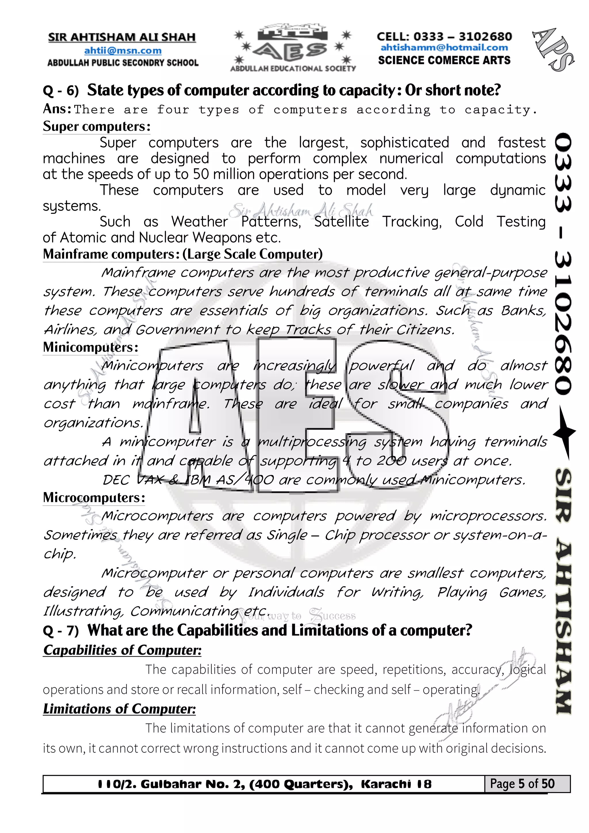 110/2. Gulbahar No. 2, (400 Quarters), Karachi 18 Page 5 of 50 
Your way to Success 
Q - 6) State types of computer according to capacity: Or short note? 
Ans: 
Super computers: 
Super computers are the largest, sophisticated and fastest machines are designed to perform complex numerical computations at the speeds of up to 50 million operations per second. 
These computers are used to model very large dynamic systems. 
Such as Weather Patterns, Satellite Tracking, Cold Testing of Atomic and Nuclear Weapons etc. 
Mainframe computers: (Large Scale Computer) 
Mainframe computers are the most productive general-purpose system. These computers serve hundreds of terminals all at same time these computers are essentials of big organizations. Such as Banks, Airlines, and Government to keep Tracks of their Citizens. 
Minicomputers: 
Minicomputers are increasingly powerful and do almost anything that large computers do; these are slower and much lower cost than mainframe. These are ideal for small companies and organizations. 
A minicomputer is a multiprocessing system having terminals attached in it and capable of supporting 4 to 200 users at once. 
DEC VAX & IBM AS/400 are commonly used Minicomputers. 
Microcomputers: 
Microcomputers are computers powered by microprocessors. Sometimes they are referred as Single – Chip processor or system-on-a- chip. 
Microcomputer or personal computers are smallest computers, designed to be used by Individuals for Writing, Playing Games, Illustrating, Communicating etc. 
Q - 7) What are the Capabilities and Limitations of a computer? 
Capabilities of Computer: 
Limitations of Computer:  