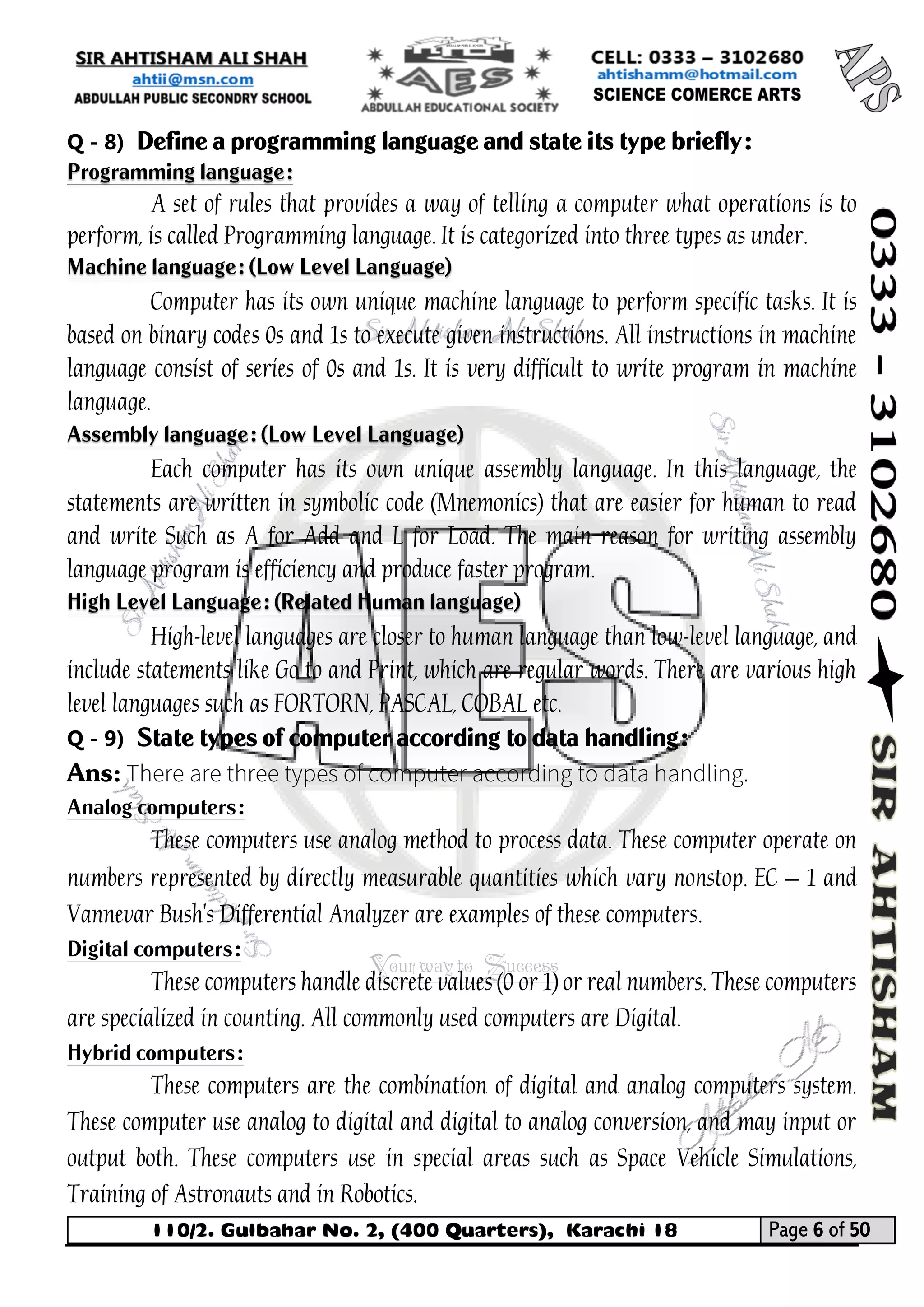 110/2. Gulbahar No. 2, (400 Quarters), Karachi 18 Page 6 of 50 
Your way to Success 
Q - 8) Define a programming language and state its type briefly: Programming language: 
A set of rules that provides a way of telling a computer what operations is to perform, is called Programming language. It is categorized into three types as under. Machine language: (Low Level Language) 
Computer has its own unique machine language to perform specific tasks. It is based on binary codes 0s and 1s to execute given instructions. All instructions in machine language consist of series of 0s and 1s. It is very difficult to write program in machine language. Assembly language: (Low Level Language) 
Each computer has its own unique assembly language. In this language, the statements are written in symbolic code (Mnemonics) that are easier for human to read and write Such as A for Add and L for Load. The main reason for writing assembly language program is efficiency and produce faster program. High Level Language: (Related Human language) 
High-level languages are closer to human language than low-level language, and include statements like Go to and Print, which are regular words. There are various high level languages such as FORTORN, PASCAL, COBAL etc. 
Q - 9) State types of computer according to data handling: 
Ans: 
Analog computers: 
These computers use analog method to process data. These computer operate on numbers represented by directly measurable quantities which vary nonstop. EC – 1 and Vannevar Bush's Differential Analyzer are examples of these computers. 
Digital computers: 
These computers handle discrete values (0 or 1) or real numbers. These computers are specialized in counting. All commonly used computers are Digital. 
Hybrid computers: 
These computers are the combination of digital and analog computers system. These computer use analog to digital and digital to analog conversion, and may input or output both. These computers use in special areas such as Space Vehicle Simulations, Training of Astronauts and in Robotics.  