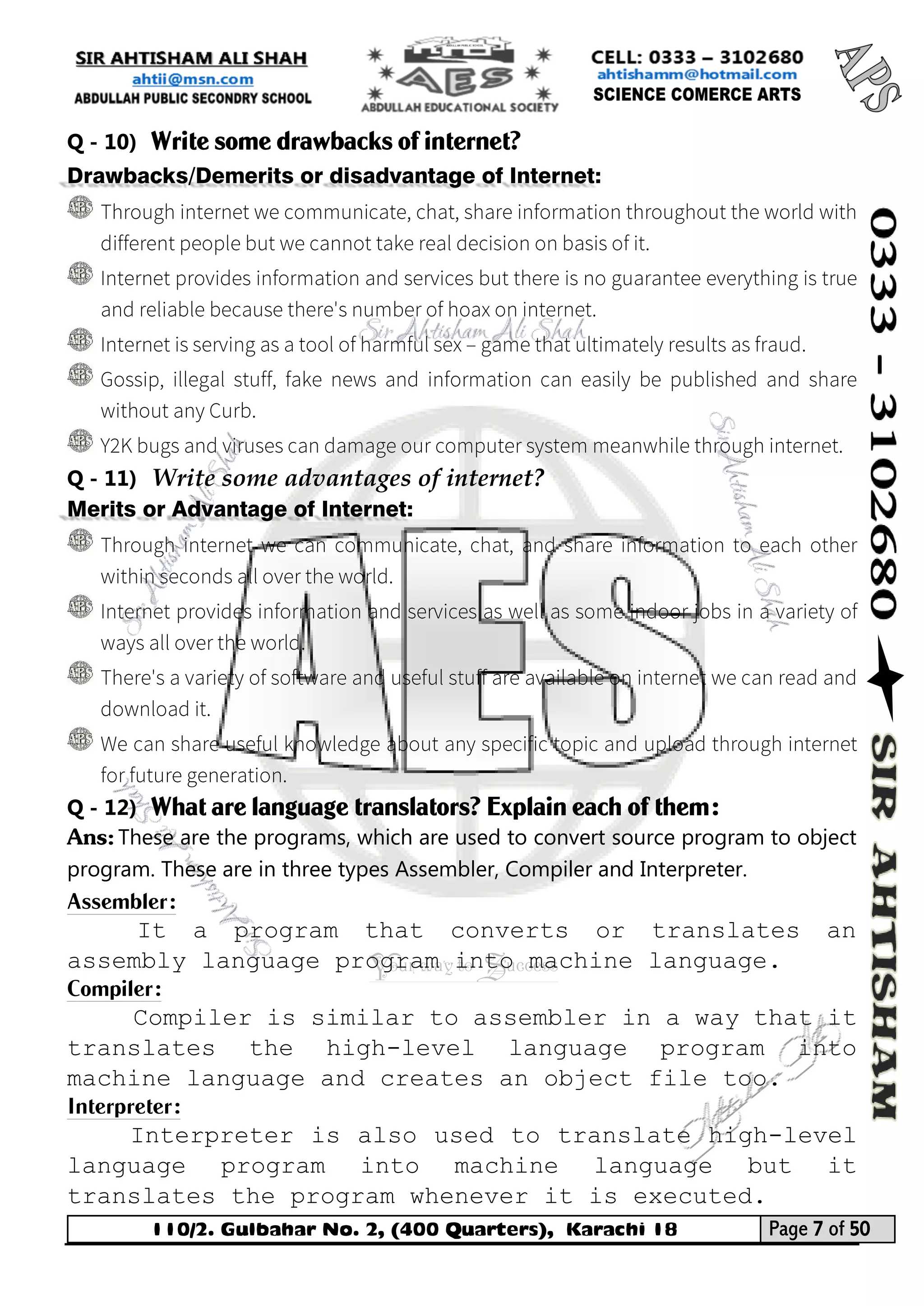 110/2. Gulbahar No. 2, (400 Quarters), Karachi 18 Page 7 of 50 
Your way to Success 
Q - 10) Write some drawbacks of internet? Drawbacks/Demerits or disadvantage of Internet: 
Q - 11) Write some advantages of internet? Merits or Advantage of Internet: 
Q - 12) What are language translators? Explain each of them: 
Ans: These are the programs, which are used to convert source program to object program. These are in three types Assembler, Compiler and Interpreter. 
Assembler: 
It a program that converts or translates an assembly language program into machine language. 
Compiler: 
Compiler is similar to assembler in a way that it translates the high-level language program into machine language and creates an object file too. 
Interpreter: 
Interpreter is also used to translate high-level language program into machine language but it translates the program whenever it is executed.  