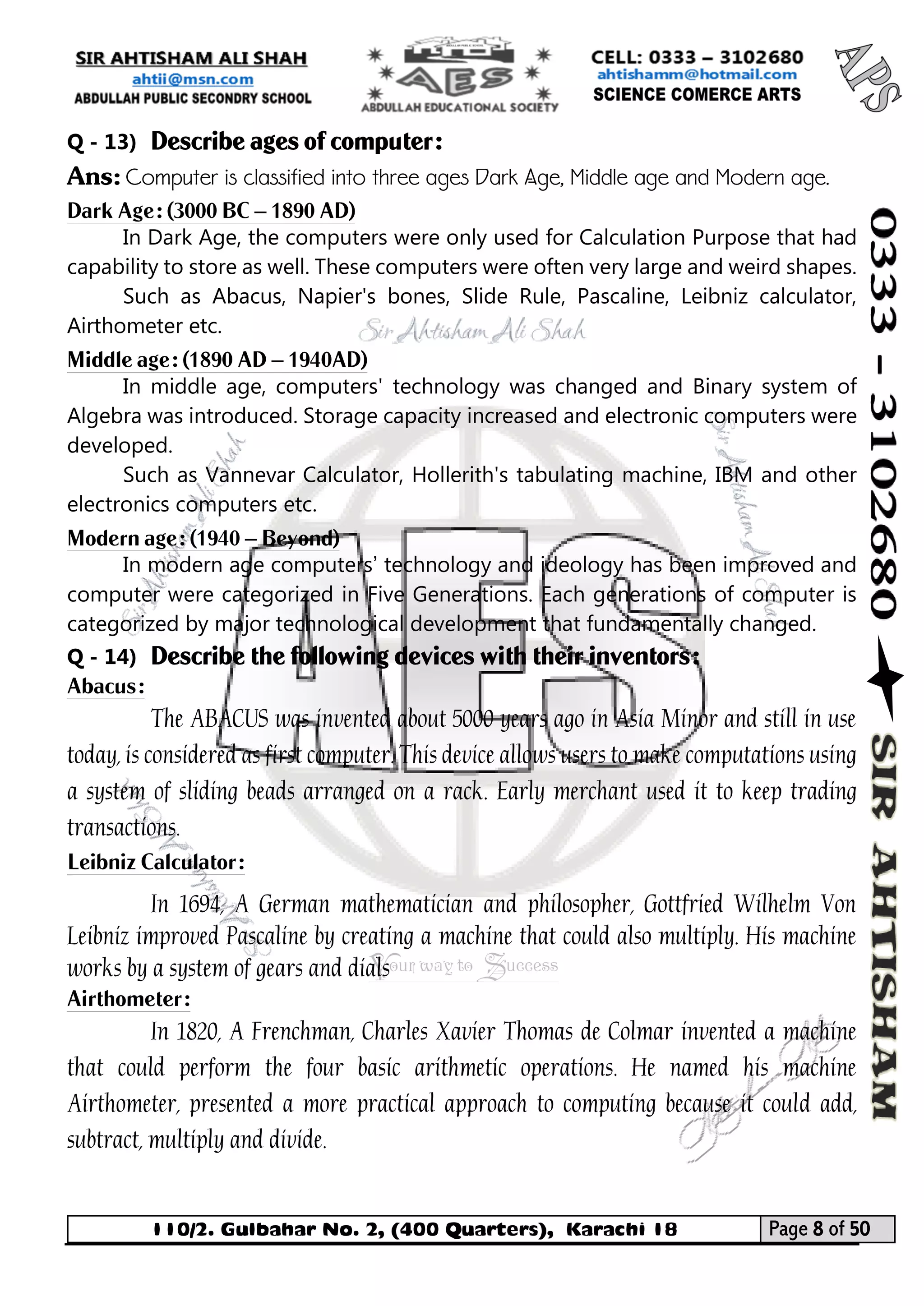 110/2. Gulbahar No. 2, (400 Quarters), Karachi 18 Page 8 of 50 
Your way to Success 
Q - 13) Describe ages of computer: 
Ans: Computer is classified into three ages Dark Age, Middle age and Modern age. 
Dark Age: (3000 BC – 1890 AD) 
In Dark Age, the computers were only used for Calculation Purpose that had capability to store as well. These computers were often very large and weird shapes. 
Such as Abacus, Napier's bones, Slide Rule, Pascaline, Leibniz calculator, Airthometer etc. 
Middle age: (1890 AD – 1940AD) 
In middle age, computers' technology was changed and Binary system of Algebra was introduced. Storage capacity increased and electronic computers were developed. 
Such as Vannevar Calculator, Hollerith's tabulating machine, IBM and other electronics computers etc. 
Modern age: (1940 – Beyond) 
In modern age computers’ technology and ideology has been improved and computer were categorized in Five Generations. Each generations of computer is categorized by major technological development that fundamentally changed. 
Q - 14) Describe the following devices with their inventors: 
Abacus: 
The ABACUS was invented about 5000 years ago in Asia Minor and still in use today, is considered as first computer. This device allows users to make computations using a system of sliding beads arranged on a rack. Early merchant used it to keep trading transactions. 
Leibniz Calculator: 
In 1694, A German mathematician and philosopher, Gottfried Wilhelm Von Leibniz improved Pascaline by creating a machine that could also multiply. His machine works by a system of gears and dials 
Airthometer: 
In 1820, A Frenchman, Charles Xavier Thomas de Colmar invented a machine that could perform the four basic arithmetic operations. He named his machine Airthometer, presented a more practical approach to computing because it could add, subtract, multiply and divide.  