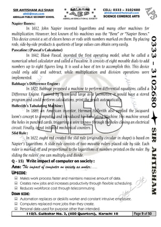 110/2. Gulbahar No. 2, (400 Quarters), Karachi 18 Page 9 of 50 
Your way to Success 
Napier Bones: 
In 1612, John Napier invented logarithms and many other machines for multiplication. However, best known of his machines was the “Bone” or “Napier Bones.” This device consist a set of eleven bones or rods with numbers marked on them. By placing rods, side-by-side products & quotients of large values can obtain very easily. 
Pascaline: (Pascal’s Calculator) 
In 1642, Blasé Pascal, invented the first operating model, what he called a numerical wheel calculator and called a Pascaline. It consists of eight movable dials to add numbers up to eight figures long. It is used a base of ten to accomplish this. This device could only add and subtract, while multiplication and division operations were implemented. 
Babbage’s Difference Engine: 
In 1822, Babbage proposed a machine to perform differential equations, called a Difference Engine. Powered by steam and large as a locomotive, it would have a stored program and could perform calculations, print the result automatically. 
Hollerith’s Tabulating Machine: 
In 1889, an American inventor, Herman Hollerith also applied the Jacquard loom’s concept to computing and introduced his Tabulating Machine. His machine sensed the holes in punched cards, triggering a wire to pass through the holes closing an electrical circuit. Finally, input initiated mechanical counters. 
Slid Rule: 
In 1622, ought red created the slid rule (originally circular in shape) is based on Napier’s logarithms. A slide rule consists of two movable rulers placed side by side. Each ruler is marked off and proportional to the logarithms of numbers printed on the ruler. By sliding the rulers’ one can multiply and divide. 
Q - 15) Write impact of computer on society: 
Ans: The impact of computer on society as under: Upside: 
 Makes work process faster and maintains massive amount of data. 
 Creates new jobs and increases productivity through flexible scheduling. 
 Reduces workforce cost through telecommuting. Down side: 
 Automation replaces or deskills worker and constant intrusive employee. 
 Computers replaced more jobs than they create. 
 Personal data used for purpose other than intended.  