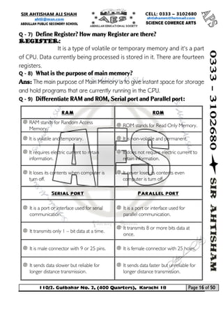 110/2. Gulbahar No. 2, (400 Quarters), Karachi 18 Page 16 of 50 
Your way to Success 
Q - 7) Define Register? How many Register are there? 
Register: 
It is a type of volatile or temporary memory and it's a part of CPU. Data currently being processed is stored in it. There are fourteen registers. 
Q - 8) What is the purpose of main memory? 
Ans: The main purpose of Main Memory is to give instant space for storage and hold programs that are currently running in the CPU. 
Q - 9) Differentiate RAM and ROM, Serial port and Parallel port: 
RAM 
ROM 
RAM stands for Random Access Memory. 
ROM stands for Read Only Memory. 
It is volatile and temporary. 
It is non-volatile and permanent. 
It requires electric current to retain information. 
It does not require electric current to retain information. 
It loses its contents when computer is turn off. 
It never loses its contents even computer is turn off. 
Serial port 
Parallel port 
It is a port or interface used for serial communication. 
It is a port or interface used for parallel communication. 
It transmits only 1 – bit data at a time. 
It transmits 8 or more bits data at once. 
It is male connector with 9 or 25 pins. 
It is female connector with 25 holes. 
It sends data slower but reliable for longer distance transmission. 
It sends data faster but unreliable for longer distance transmission.  
