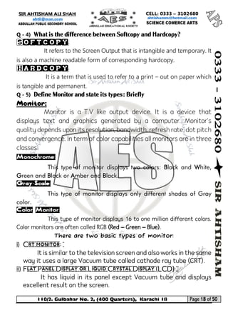 110/2. Gulbahar No. 2, (400 Quarters), Karachi 18 Page 18 of 50 
Your way to Success 
Q - 4) What is the difference between Softcopy and Hardcopy? 
Softcopy: 
It refers to the Screen Output that is intangible and temporary. It is also a machine readable form of corresponding hardcopy. 
Hardcopy: 
It is a term that is used to refer to a print – out on paper which is tangible and permanent. 
Q - 5) Define Monitor and state its types: Briefly 
Monitor: 
Monitor is a T.V like output device. It is a device that displays text and graphics generated by a computer. Monitor's quality depends upon its resolution, bandwidth, refresh rate, dot pitch and convergence. In term of color capabilities all monitors are in three classes. 
Monochrome: 
This type of monitor displays two colors: Black and White, Green and Black or Amber and Black. 
Gray-Scale: 
This type of monitor displays only different shades of Gray color. 
Color Monitor: 
This type of monitor displays 16 to one million different colors. Color monitors are often called RGB (Red – Green – Blue). 
There are two basic types of monitor: 
i) Crt monitor: 
It is similar to the television screen and also works in the same way it uses a large Vacuum tube called cathode ray tube (CRT). 
ii) Flat Panel Display or Liquid Crystal Display (LCD): 
It has liquid in its panel except Vacuum tube and displays excellent result on the screen.  