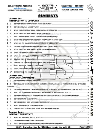 110/2. Gulbahar No. 2, (400 Quarters), Karachi 18 Page 1 of 50 
Your way to Success 
CHAPTER ONE .................................................................................................................................................................... 4 
INTRODUCTION TO COMPUTER ........................................................................................................................ 4 
Q - 1) DEFINE THE TERM COMPUTER? OR DEFINE COMPUTER? ...................................................................................... 4 
Q - 2) DEFINE HARDWARE AND SOFTWARE? .................................................................................................................. 4 
Q - 3) STATE TYPES OF COMPUTER OR CLASSIFICATION OF COMPUTER: ........................................................................ 4 
Q - 4) STATE TYPES OF COMPUTER ACCORDING TO PURPOSE: ....................................................................................... 4 
Q - 5) WHAT IS THE CONCEPT SOURCE AND OBJECT PROGRAM (CODE)? ....................................................................... 4 
Q - 6) STATE TYPES OF COMPUTER ACCORDING TO CAPACITY: OR SHORT NOTE? .......................................................... 5 
Q - 7) WHAT ARE THE CAPABILITIES AND LIMITATIONS OF A COMPUTER? ..................................................................... 5 
Q - 8) DEFINE A PROGRAMMING LANGUAGE AND STATE ITS TYPE BRIEFLY: .................................................................. 6 
Q - 9) STATE TYPES OF COMPUTER ACCORDING TO DATA HANDLING: ........................................................................... 6 
Q - 10) WRITE SOME DRAWBACKS OF INTERNET? ............................................................................................................ 7 
Q - 12) WHAT ARE LANGUAGE TRANSLATORS? EXPLAIN EACH OF THEM: ........................................................................ 7 
Q - 13) DESCRIBE AGES OF COMPUTER: ............................................................................................................................ 8 
Q - 14) DESCRIBE THE FOLLOWING DEVICES WITH THEIR INVENTORS: ............................................................................. 8 
Q - 15) WRITE IMPACT OF COMPUTER ON SOCIETY: ......................................................................................................... 9 
Q - 16) WRITE MAIN CHARACTERISTIC OF 1ST, 2ND, 3RD,4TH AND 5TH GENERATIONS: ....................................................... 10 
Q - 17) DIFFERENTIATE THE FOLLOWING: ....................................................................................................................... 11 
CHAPTER TWO ................................................................................................................................................................. 13 
COMPUTER COMPONENTS ................................................................................................................................. 13 
Q - 1) DEFINE CPU? AND WRITE ITS FUNCTIONS: ............................................................................................................ 13 
Q - 2) DEFINE CPU AND WHAT ARE THE MAIN UNITS OF A CPU? EXPLAIN EACH OF THEM WITH THE HELP OF A BLOCK DIAGRAM? ........................................................................................................................................................................... 13 
Q - 3) DEFINE BUS IN GENERAL? WHAT ARE THE PURPOSE OF ADDRESS BUS, DATA BUS AND CONTROL BUS? ............ 14 
Q - 4) WHAT ARE I/O DEVICES? OR WRITE MAJOR FUNCTIONS OF INPUT/OUTPUT DEVICES: ...................................... 14 
Q - 5) DEFINE MEMORY STORAGE AND COMPARE AND CONTRAST INTERNAL AND EXTERNAL MEMORY: ................... 15 
Q - 6) DEFINE PORT AND GIVES ITS TYPES: .................................................................................................................... 15 
Q - 7) DEFINE REGISTER? HOW MANY REGISTER ARE THERE? ....................................................................................... 16 
Q - 8) WHAT IS THE PURPOSE OF MAIN MEMORY? ...................................................................................................... 16 
Q - 9) DIFFERENTIATE RAM AND ROM, SERIAL PORT AND PARALLEL PORT: ................................................................. 16 
CHAPTER THREE ............................................................................................................................................................ 17 
INPUT OUT PUT DEVICES ..................................................................................................................................... 17 
Q - 1) WHAT ARE INPUT AND OUTPUT DEVICES: .......................................................................................................... 17 
Q - 2) DEFINE KEYBOARD AND STATE ITS DIVISION: ..................................................................................................... 17 
Q - 3) WHAT IS THE USE OF CURSOR CONTROL/MOMENT KEY IN A KEYBOARD? ......................................................... 17 Contents  