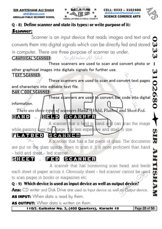 110/2. Gulbahar No. 2, (400 Quarters), Karachi 18 Page 20 of 50 
Your way to Success 
Q - 8) Define scanner and state its types: or write purpose of it: 
Scanner: 
Scanner is an input device that reads images and text and converts them into digital signals which can be directly fed and stored in computer. There are three purpose of scanner as under. 
Graphical Scanner: 
These scanners are used to scan and convert photo or other graphical images into digitals signals for further use. 
Text Scanner: 
These scanners are used to scan and convert text pages and characters into editable text file. 
Bar Code Scanner: 
These scanners are used to convert bar code into digital information. 
There are three types of scanners Hand – Held, Flatbed and Sheet-Fed. 
Hand – Held scanner 
A scanner that is held in hand and can scan the image while passing over the image. It is less expensive and small in size. 
Flatbed scanner 
A scanner that has a flat piece of glass. The documents are put on the glass upside down to scan it. It is more proficient than hand – held and sheet – fed scanner. 
Sheet – fed scanner 
A scanner that has nonmoving scan head, and feeds each sheet of paper across it. Obviously sheet – fed scanner cannot be used to scan pages in books or magazines etc. 
Q - 9) Which device is used as input device as well as output device? 
Ans: CD writer and Disk Drive are used as Input device as well as Output device. 
As Input: When data is read by them. 
As Output: When data is written on them.  