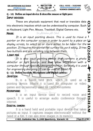 110/2. Gulbahar No. 2, (400 Quarters), Karachi 18 Page 21 of 50 
Your way to Success 
Q - 10) Define an input device & describe mouse or light pen: Input devices: 
These are physicals equipment that read or translate data into electronic impulses which can be understood by computer. Such as Keyboard, Light Pen, Mouse, Trackball, Digital Camera etc. Mouse: 
It is an input pointing device. This is used to move a pointer on the computer screen in order to point to a place on display screen, to select on or more action to be taken for the position. It requires horizontal flat surface to use it easily. It has two buttons and one scrolling ring between them. Light pen: 
It is also input pointing device that contains a photo detector or light source, and that allow integration with a computer through specially designed monitor. Generally it is used for engineering designing. It can be used at tablet PC. 
Q - 11) Define Joystick, Microphone and Digital camera: Joystick: 
It is a hand held stick, which is used as a pointing device. Mostly it is used for computer or video games and occasionally used for CAD/CAM systems. Microphone: 
It is an input device used to record voice and speech. It is useful to arrange audio conference through internet. Digital camera: 
It is a hand held and portable input device that takes pictures as input. It captures images electronically without the need of a film. It can also store images in its memory.  