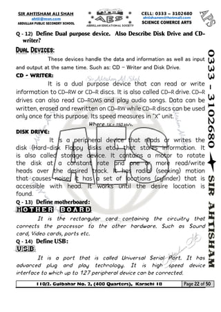 110/2. Gulbahar No. 2, (400 Quarters), Karachi 18 Page 22 of 50 
Your way to Success 
Q - 12) Define Dual purpose device. Also Describe Disk Drive and CD- writer? Dual Devices: 
These devices handle the data and information as well as input and output at the same time. Such as: CD – Writer and Disk Drive. 
CD - Writer: 
It is a dual purpose device that can read or write information to CD–RW or CD–R discs. It is also called CD–R drive. CD–R drives can also read CD–ROMS and play audio songs. Data can be written, erased and rewritten on CD–RW while CD–R discs can be used only once for this purpose. Its speed measures in "X" unit. 
Where 1X = 150 kb/s. 
Disk drive: 
It is a peripheral device that reads or writes the disk (Hard-disk Floppy disks etc.) that stores information. It is also called storage device. It contains a motor to rotate the disk at a constant rate and one or more read/write heads over the desired track. It has radial (seeking) motion that causes noise; it has a set of locations (cylinder) that is accessible with head. It works until the desire location is found. 
Q - 13) Define motherboard: Mother board: 
It is the rectangular card containing the circuitry that connects the processor to the other hardware. Such as Sound card, Video cards, ports etc. 
Q - 14) Define USB: USB: 
It is a port that is called Universal Serial Port. It has advanced plug and play technology. It is high speed device interface to which up to 127 peripheral device can be connected.  