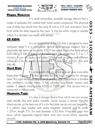 110/2. Gulbahar No. 2, (400 Quarters), Karachi 18 Page 25 of 50 
Your way to Success 
Floppy Diskette: 
It is small removable, portable storage device that is made of polyester film coated with metal oxide compound. The physical size of disks has shrunk from the early 8 inch to 3.2 inch and about 2mm thick while the data capacity has risen. It may be either single or double sided. It is divided into tracks and sectors. CD ROM: 
It is an adaptation of the CD that is designed to store computer data. It is a nonvolatile optical data storage medium that is physically the same as an audio CD. It has spiral tracks that hold almost 650 MB to 2 GB of data and the track pitch can range from 1.5 to 1.7 microns. It can run audio and video CDs as well as game and different software's CDs. Its speed is measured in "X" units such as 12x, 32x and 64x etc. Hard Disk: 
It is a magnetic disk on which we can store more data faster than floppies. It is less portable but has huge capacity for storage data. It is rigid aluminum and a set of stacked disk. The surface is divided into concentric circular tracks. It has cylinder, two heads, sectors and seeker. It speeds varying from 4500 to 7200 rpm. Disk access time is measured in milliseconds. Magnetic Tape: 
It is also a storage device form which we can access data serially like and audio cassette. Serial access is slower than the direct access so the best use of it is for that data we do not use frequently. It is plastic tape coated with some magnetic material and its width 1.27cm, length 731.5m and diameter is 25.4cm. It has two gaps Inter block which separates logical block and Inter record which separate records.  