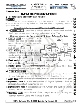 110/2. Gulbahar No. 2, (400 Quarters), Karachi 18 Page 26 of 50 
Your way to Success 
Q - 1) Define Data and briefly state its kind: 
Data: 
Mainly data is divided into two types: (A) Numeric data (B) Character data 
(a) Numeric data: Data in form of numbers is known as Numeric Data. It includes 0 to 9 digits, decimal point (.), (+,-) sign and the letters "A" or "S" etc. 
It is also divided into two groups: (i) Integer Data (ii) Real Data 
(i) Integer Data: It is in form of whole numbers that does not contain decimal point. However it could be positive or negative. 
Such as +366, -56, 70 
(ii) Real Data: It is in form of fractional numbers. It contains a decimal point. It can be positive or negative. It is further divided into two types: 
 Fixed point: It is in form of (0 − 9) digits, decimals points (.) and (+ 표푟 −) sign. Such as +0.36, -5.322 or 7.002 etc. 
 Floating point: It is in form of (0 - 9) digits, decimals points (.) and (+ 표푟 −) sign as well as exponential form. Such as 1.602×10−19 
(b) Character data: 
(i) String Data: It consists of sequence of characters. It is further divided into two types. 
 Alphabetic Data: It is the composition of English alphabets. Such as Ahtisham, Pen, school, computer file etc. 
 Alphanumeric Data: It consists letters with numbers and symbols: Such as 100/WSC, DHA – 10, Block 9 etc. 
(ii) Graphical Data: It is in form of charts, images, maps and drawing etc. Scanners normally use to inter this type of data. 
Chapter Five 
DATA REPRESENTATION  