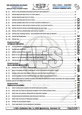 110/2. Gulbahar No. 2, (400 Quarters), Karachi 18 Page 2 of 50 
Your way to Success 
Q - 4) WHAT IS THE DIFFERENCE BETWEEN SOFTCOPY AND HARDCOPY? ..................................................................... 18 
Q - 5) DEFINE MONITOR AND STATE ITS TYPES: BRIEFLY ............................................................................................... 18 
Q - 6) DEFINE PRINTER AND STATE ITS TYPES: .............................................................................................................. 19 
Q - 7) DEFINE PLOTTERS AND STATE ITS TYPES: ............................................................................................................ 19 
Q - 8) DEFINE SCANNER AND STATE ITS TYPES: OR WRITE PURPOSE OF IT: .................................................................. 20 
Q - 9) WHICH DEVICE IS USED AS INPUT DEVICE AS WELL AS OUTPUT DEVICE? ............................................................ 20 
Q - 10) DEFINE AN INPUT DEVICE & DESCRIBE MOUSE OR LIGHT PEN: ........................................................................... 21 
Q - 11) DEFINE JOYSTICK, MICROPHONE AND DIGITAL CAMERA: ................................................................................... 21 
Q - 12) DEFINE DUAL PURPOSE DEVICE. ALSO DESCRIBE DISK DRIVE AND CD-WRITER? ................................................ 22 
Q - 13) DEFINE MOTHERBOARD: ..................................................................................................................................... 22 
Q - 14) DEFINE USB: ........................................................................................................................................................ 22 
CHAPTER FOUR .............................................................................................................................................................. 23 
STORAGE DEVICES .................................................................................................................................................. 23 
Q - 1) DEFINE MEMORY OR MEMORY STORAGE: .......................................................................................................... 23 
Q - 2) DEFINE RAM AND ROM? ..................................................................................................................................... 23 
Q - 3) DEFINE VARIOUS TYPES OF ROM? ....................................................................................................................... 23 
Q - 4) WHAT IS THE DIFFERENCE BETWEEN STATIC RAM AND DYNAMIC RAM? ............................................................ 24 
Q - 5) WHAT IS THE DIFFERENCE BETWEEN SIMM AND DIMM? .................................................................................... 24 
Q - 6) DEFINE BACKING OR SECONDRY MEMORY/STORAGE? AND DESCRIBE ANY TWO OF THEM: .............................. 24 
CHAPTER FIVE ................................................................................................................................................................. 26 
DATA REPRESENTATION ..................................................................................................................................... 26 
Q - 1) DEFINE DATA AND BRIEFLY STATE ITS KIND: ....................................................................................................... 26 
Q - 2) WHAT IS NUMBER SYSTEM? HOW MANY TYPES OF NUMBER SYSTEM ARE THERE? ........................................... 27 
Q - 3) DEFINE CODES AND HOW MANY TYPES ARE USED IN COMPUTER SYSTEM? ....................................................... 27 
Q - 4) WHICH NUMBER SYSTEM COMPUTER USES FOR PROCESSING OF DATA & WHY? ............................................... 28 
Q - 5) HOW MANY TYPES OF CODING SCHEMES ARE USED IN COMPUTER SYSTEM? OR DEFINE THE VARIOUS CODING SCHEMES USED IN THE COMPUTER SYSTEM? ...................................................................................................................... 28 
CHAPTER SIX ................................................................................................................................................................... 29 
BOOLEAN ALGEBRA ................................................................................................................................................ 29 
Q - 1) WHAT IS BOOLEAN ALGEBRA? OR DEFINE BOOLEAN ALGEBRA........................................................................... 29 
Q - 2) WHAT ARE THE LAWS OF BOOLEAN ALGEBRA? STATE THEIR VARIOUS TYPES: ................................................... 29 
Q - 3) WHAT ARE THE LOGICAL OPERATORS OF BOOLEAN ALGEBRA: ........................................................................... 29 
Q - 4) DEFINE BOOLEAN EXPRESSION AND BOOLEAN FUNCTION: ................................................................................ 30 
Q - 5) WHAT ARE THE RULES OF BOOLEAN ALGEBRA: ................................................................................................... 30 
Q - 6) DEFINE THE FOLLOWING TERMS: ........................................................................................................................ 31 
Q - 7) STATE AND PROVE THE DE-MORGAN'S THEOREMS: ........................................................................................... 31  