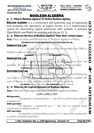 110/2. Gulbahar No. 2, (400 Quarters), Karachi 18 Page 29 of 50 
Your way to Success 
Q - 1) What is Boolean algebra? Or Define Boolean algebra. Boolean algebra: It is a convenient and systematic way of expressing and analyzing the operations of logical circuits. It is a mathematical system for formulating logical statements with symbols. It provides Operations and Rules for working with the set {0, 1}. 
Q - 2) What are the laws of Boolean algebra? State their various types: 
Ans: There are three well-defined laws of Boolean algebra as follows: 
(a) Commutative Law (b) Associative Law (c) Distributive Law Commutative law: 
It states that the order in which the variables are ORed or ANDed makes no difference. 
For Addition: A + B = B + A and For Multiplication A.B = B.A Associative law: 
It states that when ORing or ANDing more than two variables, the result is the same regardless the grouping of the variables. 
For Addition: A + (B + C) = (A + B) + C and For Multiplication A (BC) = (AB) C Distributive law: 
It states that ORing two or more variable and ANDing the result with a single variable is equivalent to ANDing the single variable with each of the two or more variables and then ORing the products. 
For Addition: A (B + C) = AB + AC and For Multiplication AB + AC = A (B + C) 
Q - 3) What are the Logical Operators of Boolean Algebra: 
Ans: There are three logical operators of Boolean algebra as follows: 
(a) OR (b) AND (c) NOT 
OR operator: 
This operation is represented by a "+" sign and it is used for logical additions or Boolean sum. 
AND operator: 
This operation is represented by a "." sign and it is used for logical multiplications or Boolean products. 
NOT operator: 
This operation is represented by a prime (‘) or (−) sign on the variable and it is used for complement operations. 
Chapter Six 
BOOLEAN ALGEBRA  