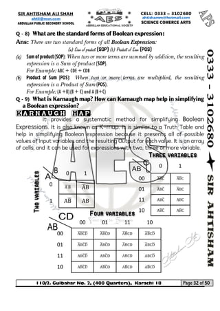110/2. Gulbahar No. 2, (400 Quarters), Karachi 18 Page 32 of 50 
Your way to Success 
Q - 8) What are the standard forms of Boolean expression: 
Ans: There are two standard forms of all Boolean Expression: 
(a) Sum of product (SOP) (b) Product of Sum (POS) 
(a) Sum of product (SOP): When two or more terms are summed by addition, the resulting expression is a Sum of product (SOP). 
For Example: ABC + CDE + CDB 
(b) Product of Sum (POS): When two or more terms are multiplied, the resulting expression is a Product of Sum (POS). 
For Example: (A +B) (B + C) and A (B+C) 
Q - 9) What is Karnaugh map? How can Karnaugh map help in simplifying a Boolean expression? 
Karnaugh Map: 
It provides a systematic method for simplifying Boolean Expressions. It is also known as K-map. It is similar to a Truth Table and help in simplifying Boolean expression because it presents all of possible values of Input variables and the resulting Output for each value. It is an array of cells, and it can be used for expressions with two, three or more variable. 
0 
1 
0 
A ̅B̅ 
A̅ B 
1 
AB̅ 
AB 
0 
1 
00 
A̅ B̅ C̅ 
A̅ B̅ C 
01 
A̅ BC̅ 
A̅ BC 
11 
ABC̅ 
ABC 
10 
AB̅ C̅ 
AB̅ C 
00 
01 
11 
10 
00 
A̅B̅ C̅ D̅ 
A̅ B̅ C̅ D 
A̅ B̅ CD 
A̅ B̅ CD̅ 
01 
A̅ BC̅ D̅ 
A̅ BC̅ D 
A̅ BCD 
A̅ BCD̅ 
11 
ABC̅ D̅ 
ABC̅ D 
ABCD 
ABCD̅ 
10 
AB̅ C̅ D̅ 
AB̅ C̅ D 
AB̅ CD 
AB̅ CD̅ 
 