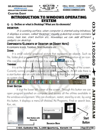 110/2. Gulbahar No. 2, (400 Quarters), Karachi 18 Page 37 of 50 
Your way to Success 
Q - 1) Define or what is Desktop? What are its elements? 
Desktop: 
It is working surface, when computer is started using Windows, it displays a screen, called “Desktop.” Usually a desktop screen contains icons, task bar, start button etc. Nowadays we can add different gadgets on desktop. Components/Elements of Desktop: or (Short Note) 
It contains Icons, Taskbar, Start buttons etc. Icons: 
It is small colorful graphical picture that represents an objects. Such as file, folder and program etc. We may change name and position of an icon. We can also delete and change it as well. are icons. Taskbar: 
It is at the bottom of desktop but can be moved in any side of the screen. Currently running programs appear on it. It has two side. At left side there is a start button and on right side it has system tray that show various operations as system clock. 
Start Button: 
It is at the lower left corner of the screen. Through this button we can open program installed on computer and access all the utilities available in the windows environment. We can shutdown, restart, stand by or etc. by using this button. It displays a menu of choices: As Programs, Find or search box, Run, etc. 
Chapter Eight 
INTRODUCTION TO WINDOWS OPERATING SYSTEM 
Task Bar Search Box 
Start Button with Menu List  