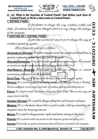 110/2. Gulbahar No. 2, (400 Quarters), Karachi 18 Page 40 of 50 
Your way to Success 
Q - 10) What is the function of Control Panel? And define each item of Control Panel: or Write a short note on Control Panel: 
Control Panel: 
It facilitates to change the way windows works and looks. It contains list of icons through which we may change the settings of the computer. 
Function of Control Panel: 
It provides several of icons to set or change the way of windows operating system. 
Most frequently used are as follows: 
Accessibility Options: It makes computer easier for people with disabilities to operate a computer without installing special software. 
Add new Hardware: It is used to install a new hardware to the computer. For example we can connect digital camera and install its driver with this icon. 
Add/Remove Program: It is used to install new software or remove unnecessary software form the hard disk. 
Date/Time: It is used to change or set the date or time of the computer system. 
Display: It is used to change or set display setting of the Monitor Screen or Desktop. Such as wallpaper, screen savers and color of windows task bar with dialog box etc. 
Fonts: It is used to install new fonts in the system font’s folder. We can also copy and remove fonts from this. 
Internet Options: It is used to change setting for web browsers software. 
Modems: It is a hardware device that is used to make a dial up networking for computer users for browsing internet. 
Mouse: It is used to change pointer styles and button setting of the mouse. 
Printer: It is used to install new printer to the computer system and setting of it. 
System: It provides us system information about all devices connected to the computer.  
