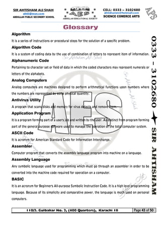 110/2. Gulbahar No. 2, (400 Quarters), Karachi 18 Page 43 of 50 
Your way to Success 
Glossary 
Algorithm 
It is a series of instructions or procedural steps for the solution of a specific problem. 
Algorithm Code 
It is a system of coding data by the use of combination of letters to represent item of information. Alphanumeric Code 
Pertaining to character set or field of data in which the coded characters may represent numerals or letters of the alphabets. 
Analog Computers 
Analog computers are machines designed to perform arithmetical functions upon numbers where the numbers are represented by some physical quantity. 
Antivirus Utility 
A program that scans disks and memory for virus detects and remove them. 
Application Program 
It is a program forming part of a user's job and written by the user. As distinct from program forming part of the general purpose software used to manage the operation of the total computer system. 
ASCII Code 
It is acronym for American Standard Code for Information Interchange. 
Assembler Computer program that converts the assembly language program into machine on a language. 
Assembly Language 
Any symbolic language used for programming which must go through an assembler in order to be converted into the machine code required for operation on a computer. 
BASIC 
It is an acronym for Beginner's All-purpose Symbolic Instruction Code. It is a high level programming language. Because of its simplicity and comparative power, the language is much used on personal computers.  