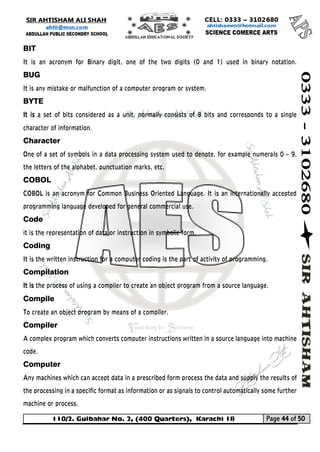 110/2. Gulbahar No. 2, (400 Quarters), Karachi 18 Page 44 of 50 
Your way to Success 
BIT 
It is an acronym for Binary digit, one of the two digits (0 and 1) used in binary notation. BUG 
It is any mistake or malfunction of a computer program or system. 
BYTE 
It is a set of bits considered as a unit, normally consists of 8 bits and corresponds to a single character of information. 
Character One of a set of symbols in a data processing system used to denote, for example numerals 0 – 9, the letters of the alphabet, punctuation marks, etc. 
COBOL COBOL is an acronym for Common Business Oriented Language. It is an internationally accepted programming language developed for general commercial use. 
Code it is the representation of data or instruction in symbolic form. 
Coding 
It is the written instruction for a computer coding is the part of activity of programming. 
Compilation 
It is the process of using a compiler to create an object program from a source language. 
Compile To create an object program by means of a compiler. 
Compiler A complex program which converts computer instructions written in a source language into machine code. 
Computer Any machines which can accept data in a prescribed form process the data and supply the results of the processing in a specific format as information or as signals to control automatically some further machine or process.  