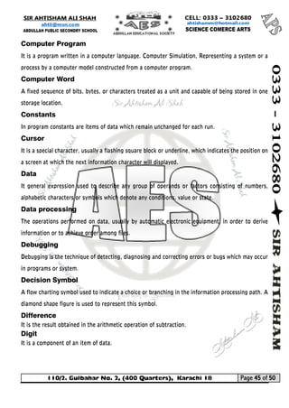 110/2. Gulbahar No. 2, (400 Quarters), Karachi 18 Page 45 of 50 
Your way to Success 
Computer Program 
It is a program written in a computer language. Computer Simulation, Representing a system or a process by a computer model constructed from a computer program. 
Computer Word 
A fixed sequence of bits, bytes, or characters treated as a unit and capable of being stored in one storage location. 
Constants In program constants are items of data which remain unchanged for each run. 
Cursor 
It is a special character, usually a flashing square block or underline, which indicates the position on a screen at which the next information character will displayed. 
Data 
It general expression used to describe any group of operands or factors consisting of numbers, alphabetic characters or symbols which denote any conditions, value or state. 
Data processing 
The operations performed on data, usually by automatic electronic equipment, in order to derive information or to achieve order among files. 
Debugging Debugging is the technique of detecting, diagnosing and correcting errors or bugs which may occur in programs or system. 
Decision Symbol 
A flow charting symbol used to indicate a choice or branching in the information processing path. A diamond shape figure is used to represent this symbol. 
Difference 
It is the result obtained in the arithmetic operation of subtraction. 
Digit 
It is a component of an item of data.  