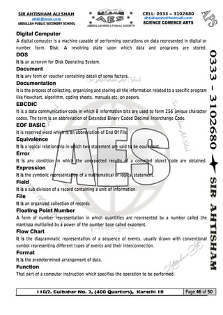 110/2. Gulbahar No. 2, (400 Quarters), Karachi 18 Page 46 of 50 
Your way to Success 
Digital Computer 
A digital computer is a machine capable of performing operations on data represented in digital or number form, Disk: A revolving plate upon which data and programs are stored. DOS 
It is an acronym for Disk Operating System. 
Document 
It is any form or voucher containing detail of some factors. 
Documentation 
It is the process of collecting, organizing and storing all the information related to a specific program like flowchart, algorithm, coding sheets, manuals etc. on papers. 
EBCDIC 
It is a data communication code in which 8 information bits are used to form 256 unique character codes. The term is an abbreviation of Extended Binary Coded Decimal Interchange Code. 
EOF BASIC 
It is reserved word which is an abbreviation of End Of File. 
Equivalence 
It is a logical relationship in which two statement are said to be equivalent. 
Error 
It is any condition in which the unexpected results of a compiled object code are obtained. Expression 
It is the symbolic representation of a mathematical or logical statement. 
Field 
It is a sub division of a record containing a unit of information. 
File 
It is an organized collection of records. 
Floating Point Number 
A form of number representation in which quantities are represented by a number called the mantissa multiplied by a power of the number base called exponent. 
Flow Chart 
It is the diagrammatic representation of a sequence of events, usually drawn with conventional symbol representing different types of events and their interconnection. 
Format 
It is the predetermined arrangement of data. 
Function 
That part of a computer instruction which specifies the operation to be performed.  