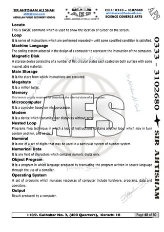 110/2. Gulbahar No. 2, (400 Quarters), Karachi 18 Page 48 of 50 
Your way to Success 
Locate 
This is BASIC command which is used to show the location of cursor on the screen. 
Loop 
It is series of instructions which are performed repeatedly until some specified condition is satisfied. 
Machine Language 
The coding system adopted in the design of a computer to represent the instruction of the computer. 
Magnetic Disk 
A storage device consisting of a number of flat circular plates each coated on both surface with some magnet able material. 
Main Storage 
It is the store from which instructions are executed. 
Megabyte 
It is a million bytes. 
Memory This term is usually reserved for describing the internal store of a computer. 
Microcomputer 
It is a computer based on microprocessor. 
Modem 
It is a device which transmits over distances without error. 
Nested Loop 
Programs fling technique in which a loop of instructions contains another loop, which may in turn contain another, and so on. 
Numeral 
It is one of a set of digits that may be used in a particular system of number system. 
Numerical Data 
It is any field of characters which contains numeric digits only. 
Object Program 
It is a program in which language produced by translating the program written in source language through the use of a compiler. 
Operating System 
A set of programs which manages resources of computer include hardware, programs, data and operators. 
Output 
Result produced by a computer.  