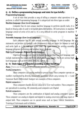 110/2. Gulbahar No. 2, (400 Quarters), Karachi 18 Page 6 of 50 
Your way to Success 
Q - 8) Define a programming language and state its type briefly: Programming language: 
A set of rules that provides a way of telling a computer what operations is to perform, is called Programming language. It is categorized into three types as under. Machine language: (Low Level Language) 
Computer has its own unique machine language to perform specific tasks. It is based on binary codes 0s and 1s to execute given instructions. All instructions in machine language consist of series of 0s and 1s. It is very difficult to write program in machine language. Assembly language: (Low Level Language) 
Each computer has its own unique assembly language. In this language, the statements are written in symbolic code (Mnemonics) that are easier for human to read and write Such as A for Add and L for Load. The main reason for writing assembly language program is efficiency and produce faster program. High Level Language: (Related Human language) 
High-level languages are closer to human language than low-level language, and include statements like Go to and Print, which are regular words. There are various high level languages such as FORTORN, PASCAL, COBAL etc. 
Q - 9) State types of computer according to data handling: 
Ans: 
Analog computers: 
These computers use analog method to process data. These computer operate on numbers represented by directly measurable quantities which vary nonstop. EC – 1 and Vannevar Bush's Differential Analyzer are examples of these computers. 
Digital computers: 
These computers handle discrete values (0 or 1) or real numbers. These computers are specialized in counting. All commonly used computers are Digital. 
Hybrid computers: 
These computers are the combination of digital and analog computers system. These computer use analog to digital and digital to analog conversion, and may input or output both. These computers use in special areas such as Space Vehicle Simulations, Training of Astronauts and in Robotics.  
