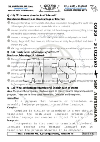 110/2. Gulbahar No. 2, (400 Quarters), Karachi 18 Page 7 of 50 
Your way to Success 
Q - 10) Write some drawbacks of internet? Drawbacks/Demerits or disadvantage of Internet: 
Q - 11) Write some advantages of internet? Merits or Advantage of Internet: 
Q - 12) What are language translators? Explain each of them: 
Ans: These are the programs, which are used to convert source program to object program. These are in three types Assembler, Compiler and Interpreter. 
Assembler: 
It a program that converts or translates an assembly language program into machine language. 
Compiler: 
Compiler is similar to assembler in a way that it translates the high-level language program into machine language and creates an object file too. 
Interpreter: 
Interpreter is also used to translate high-level language program into machine language but it translates the program whenever it is executed.  