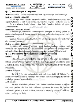 110/2. Gulbahar No. 2, (400 Quarters), Karachi 18 Page 8 of 50 
Your way to Success 
Q - 13) Describe ages of computer: 
Ans: Computer is classified into three ages Dark Age, Middle age and Modern age. 
Dark Age: (3000 BC – 1890 AD) 
In Dark Age, the computers were only used for Calculation Purpose that had capability to store as well. These computers were often very large and weird shapes. 
Such as Abacus, Napier's bones, Slide Rule, Pascaline, Leibniz calculator, Airthometer etc. 
Middle age: (1890 AD – 1940AD) 
In middle age, computers' technology was changed and Binary system of Algebra was introduced. Storage capacity increased and electronic computers were developed. 
Such as Vannevar Calculator, Hollerith's tabulating machine, IBM and other electronics computers etc. 
Modern age: (1940 – Beyond) 
In modern age computers’ technology and ideology has been improved and computer were categorized in Five Generations. Each generations of computer is categorized by major technological development that fundamentally changed. 
Q - 14) Describe the following devices with their inventors: 
Abacus: 
The ABACUS was invented about 5000 years ago in Asia Minor and still in use today, is considered as first computer. This device allows users to make computations using a system of sliding beads arranged on a rack. Early merchant used it to keep trading transactions. 
Leibniz Calculator: 
In 1694, A German mathematician and philosopher, Gottfried Wilhelm Von Leibniz improved Pascaline by creating a machine that could also multiply. His machine works by a system of gears and dials 
Airthometer: 
In 1820, A Frenchman, Charles Xavier Thomas de Colmar invented a machine that could perform the four basic arithmetic operations. He named his machine Airthometer, presented a more practical approach to computing because it could add, subtract, multiply and divide.  