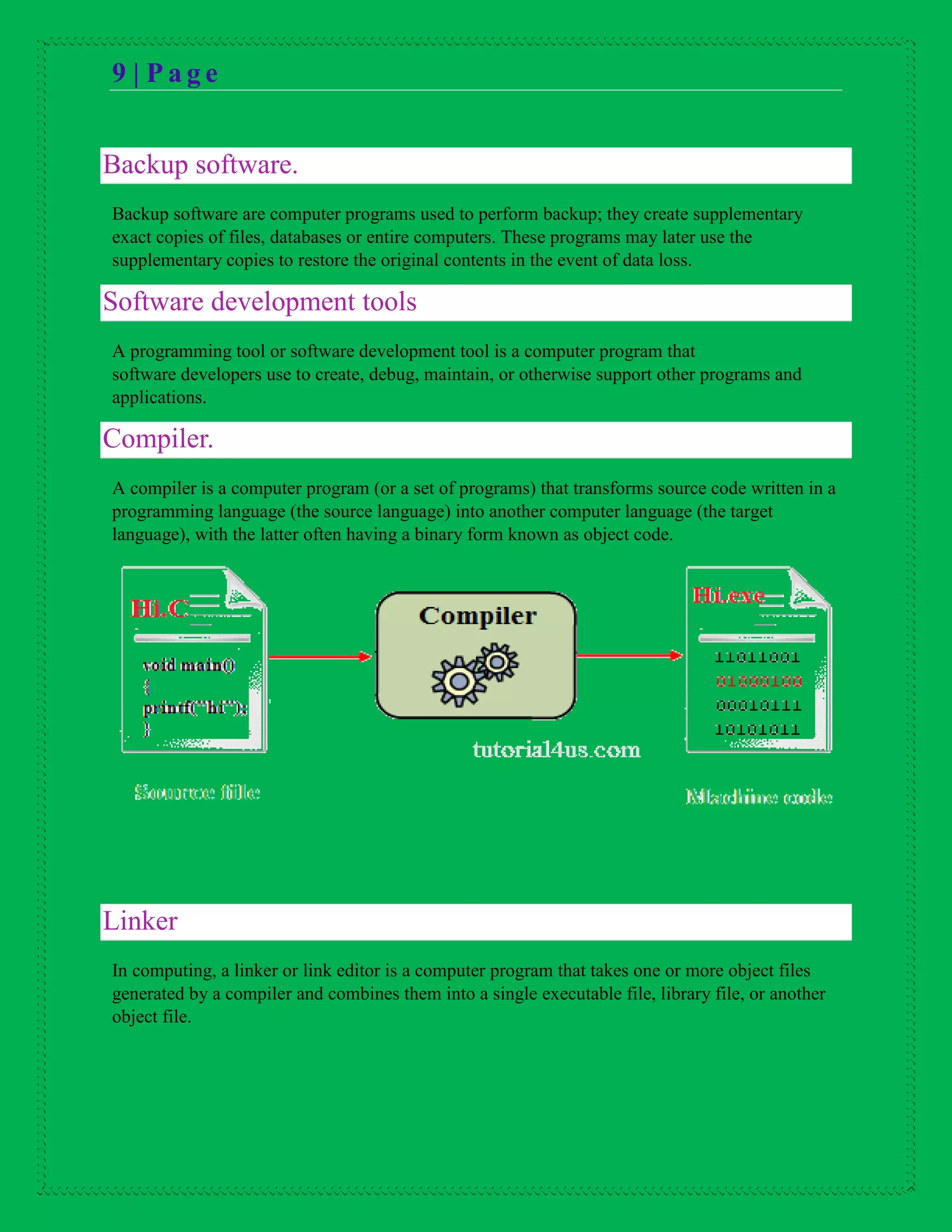 9 | P a g e
Backup software.
Backup software are computer programs used to perform backup; they create supplementary
exact copies of files, databases or entire computers. These programs may later use the
supplementary copies to restore the original contents in the event of data loss.
Software development tools
A programming tool or software development tool is a computer program that
software developers use to create, debug, maintain, or otherwise support other programs and
applications.
Compiler.
A compiler is a computer program (or a set of programs) that transforms source code written in a
programming language (the source language) into another computer language (the target
language), with the latter often having a binary form known as object code.
Linker
In computing, a linker or link editor is a computer program that takes one or more object files
generated by a compiler and combines them into a single executable file, library file, or another
object file.
 