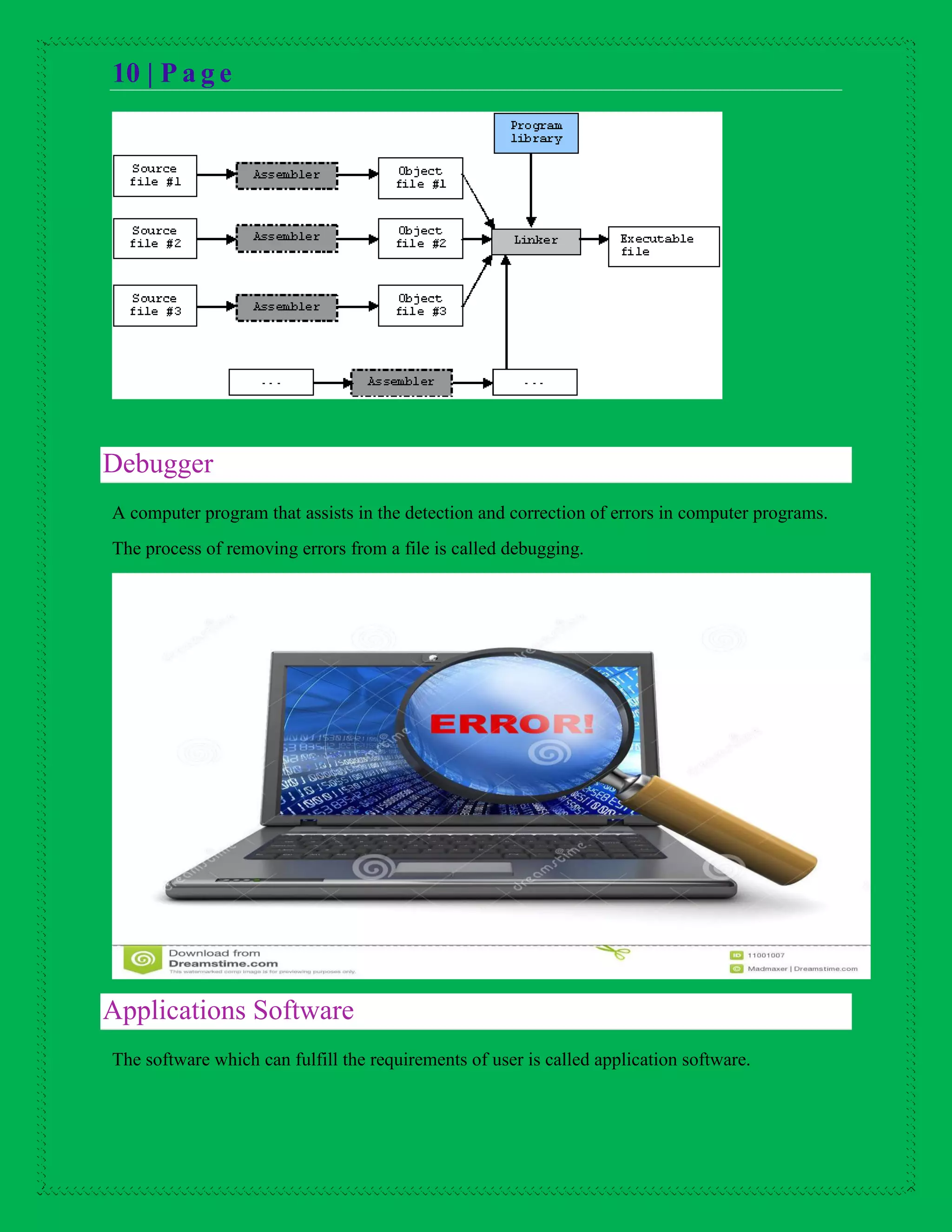 10 | P a g e
Debugger
A computer program that assists in the detection and correction of errors in computer programs.
The process of removing errors from a file is called debugging.
Applications Software
The software which can fulfill the requirements of user is called application software.
 