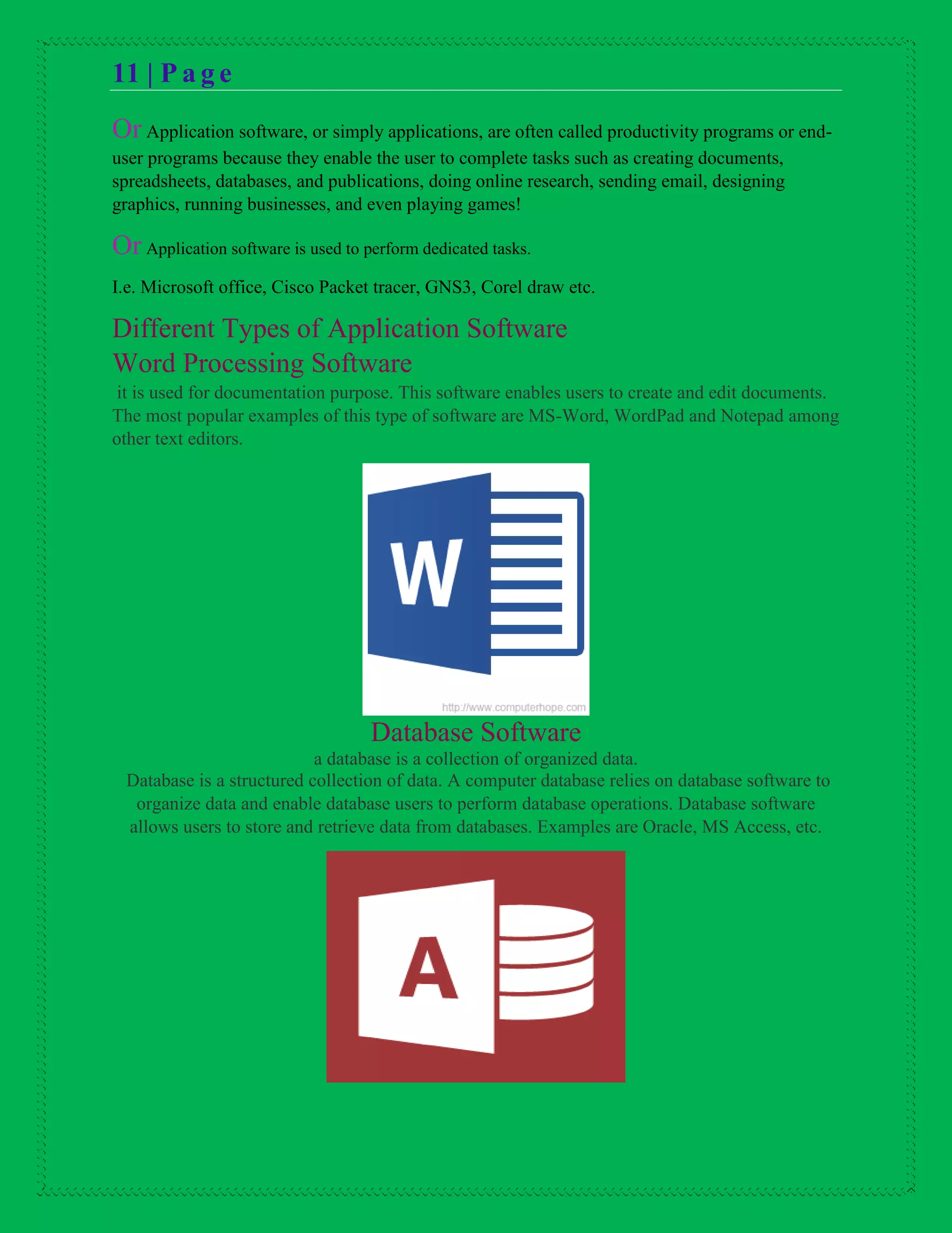 11 | P a g e
Or Application software, or simply applications, are often called productivity programs or end-
user programs because they enable the user to complete tasks such as creating documents,
spreadsheets, databases, and publications, doing online research, sending email, designing
graphics, running businesses, and even playing games!
Or Application software is used to perform dedicated tasks.
I.e. Microsoft office, Cisco Packet tracer, GNS3, Corel draw etc.
Different Types of Application Software
Word Processing Software
it is used for documentation purpose. This software enables users to create and edit documents.
The most popular examples of this type of software are MS-Word, WordPad and Notepad among
other text editors.
Database Software
a database is a collection of organized data.
Database is a structured collection of data. A computer database relies on database software to
organize data and enable database users to perform database operations. Database software
allows users to store and retrieve data from databases. Examples are Oracle, MS Access, etc.
 