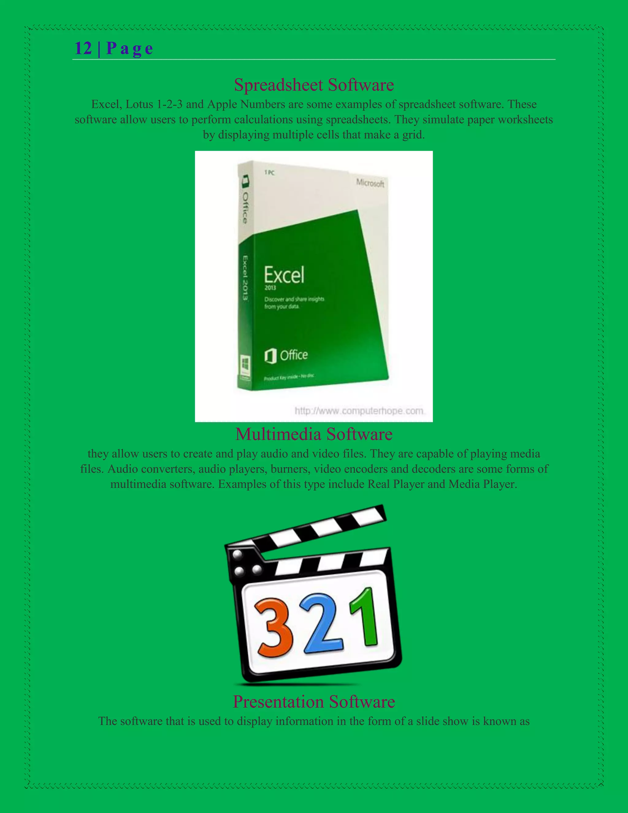 12 | P a g e
Spreadsheet Software
Excel, Lotus 1-2-3 and Apple Numbers are some examples of spreadsheet software. These
software allow users to perform calculations using spreadsheets. They simulate paper worksheets
by displaying multiple cells that make a grid.
Multimedia Software
they allow users to create and play audio and video files. They are capable of playing media
files. Audio converters, audio players, burners, video encoders and decoders are some forms of
multimedia software. Examples of this type include Real Player and Media Player.
Presentation Software
The software that is used to display information in the form of a slide show is known as
 