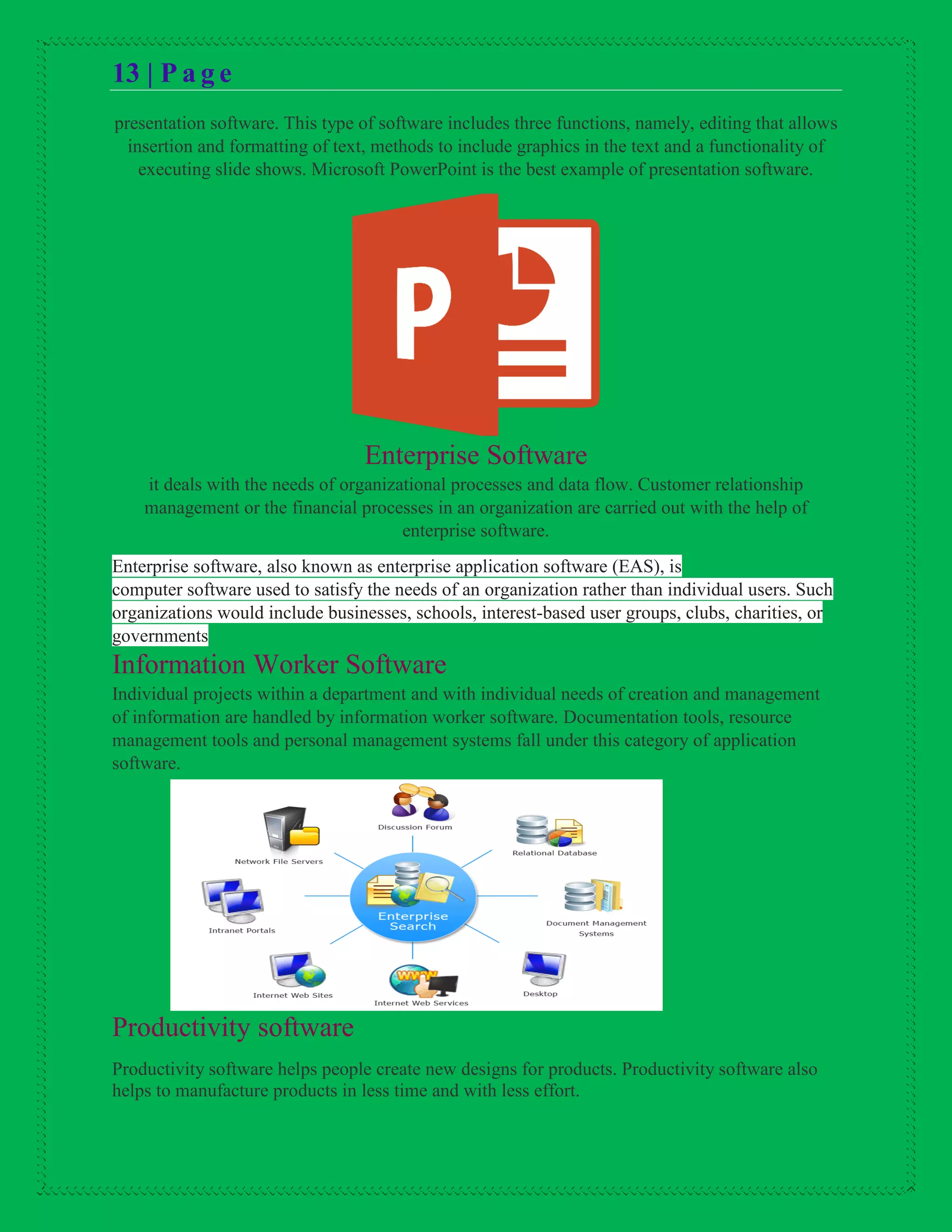 13 | P a g e
presentation software. This type of software includes three functions, namely, editing that allows
insertion and formatting of text, methods to include graphics in the text and a functionality of
executing slide shows. Microsoft PowerPoint is the best example of presentation software.
Enterprise Software
it deals with the needs of organizational processes and data flow. Customer relationship
management or the financial processes in an organization are carried out with the help of
enterprise software.
Enterprise software, also known as enterprise application software (EAS), is
computer software used to satisfy the needs of an organization rather than individual users. Such
organizations would include businesses, schools, interest-based user groups, clubs, charities, or
governments
Information Worker Software
Individual projects within a department and with individual needs of creation and management
of information are handled by information worker software. Documentation tools, resource
management tools and personal management systems fall under this category of application
software.
Productivity software
Productivity software helps people create new designs for products. Productivity software also
helps to manufacture products in less time and with less effort.
 