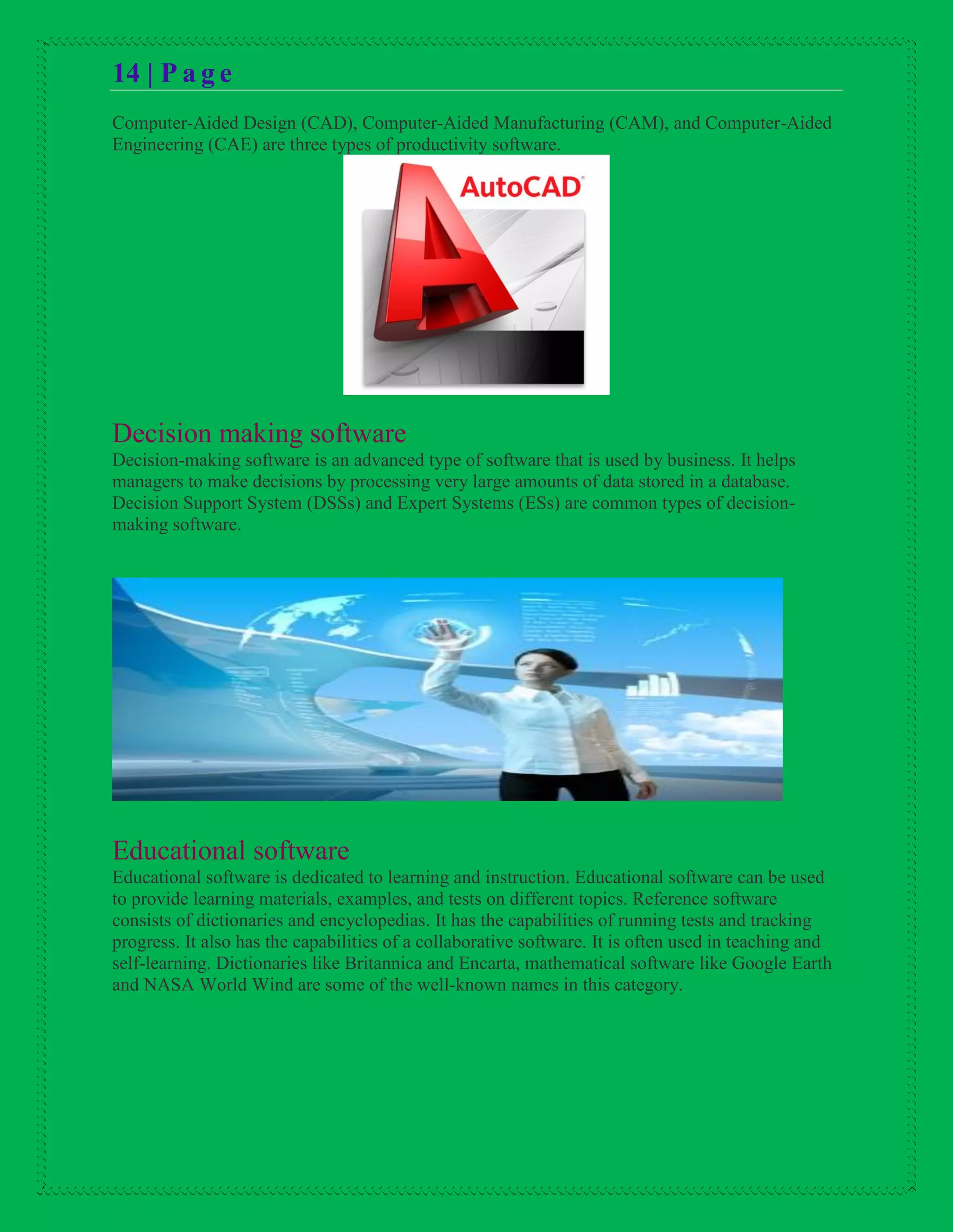 14 | P a g e
Computer-Aided Design (CAD), Computer-Aided Manufacturing (CAM), and Computer-Aided
Engineering (CAE) are three types of productivity software.
Decision making software
Decision-making software is an advanced type of software that is used by business. It helps
managers to make decisions by processing very large amounts of data stored in a database.
Decision Support System (DSSs) and Expert Systems (ESs) are common types of decision-
making software.
Educational software
Educational software is dedicated to learning and instruction. Educational software can be used
to provide learning materials, examples, and tests on different topics. Reference software
consists of dictionaries and encyclopedias. It has the capabilities of running tests and tracking
progress. It also has the capabilities of a collaborative software. It is often used in teaching and
self-learning. Dictionaries like Britannica and Encarta, mathematical software like Google Earth
and NASA World Wind are some of the well-known names in this category.
 