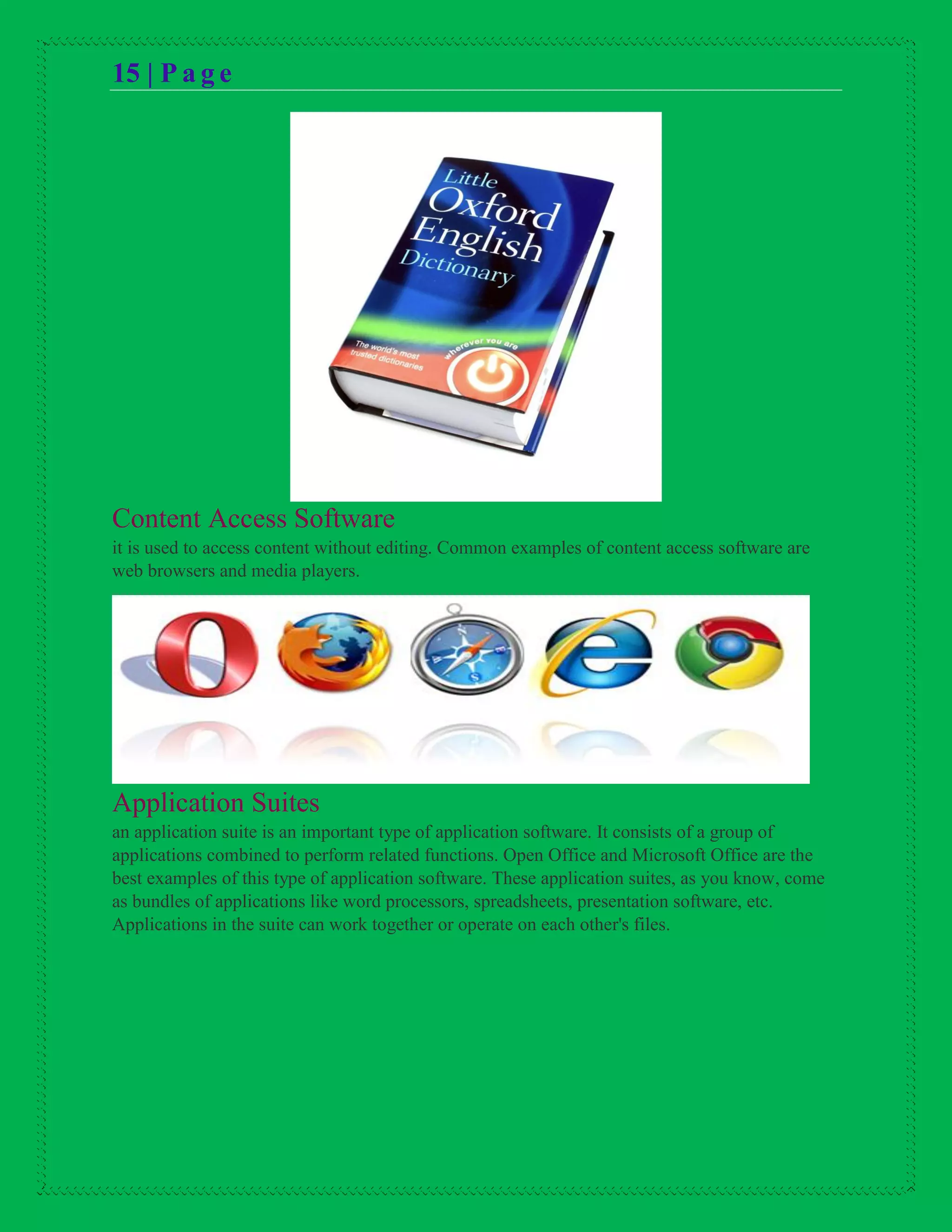 15 | P a g e
Content Access Software
it is used to access content without editing. Common examples of content access software are
web browsers and media players.
Application Suites
an application suite is an important type of application software. It consists of a group of
applications combined to perform related functions. Open Office and Microsoft Office are the
best examples of this type of application software. These application suites, as you know, come
as bundles of applications like word processors, spreadsheets, presentation software, etc.
Applications in the suite can work together or operate on each other's files.
 