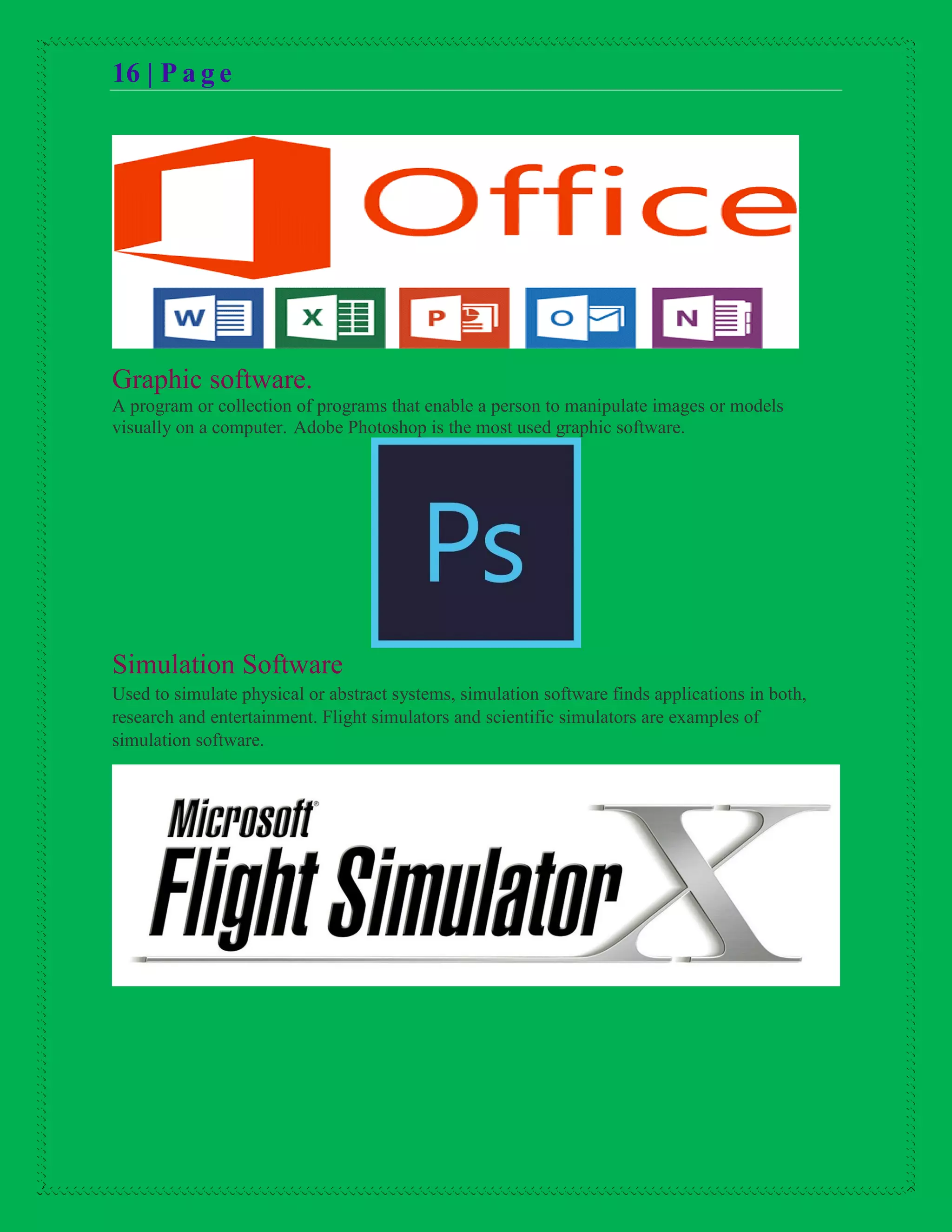 16 | P a g e
Graphic software.
A program or collection of programs that enable a person to manipulate images or models
visually on a computer. Adobe Photoshop is the most used graphic software.
Simulation Software
Used to simulate physical or abstract systems, simulation software finds applications in both,
research and entertainment. Flight simulators and scientific simulators are examples of
simulation software.
 