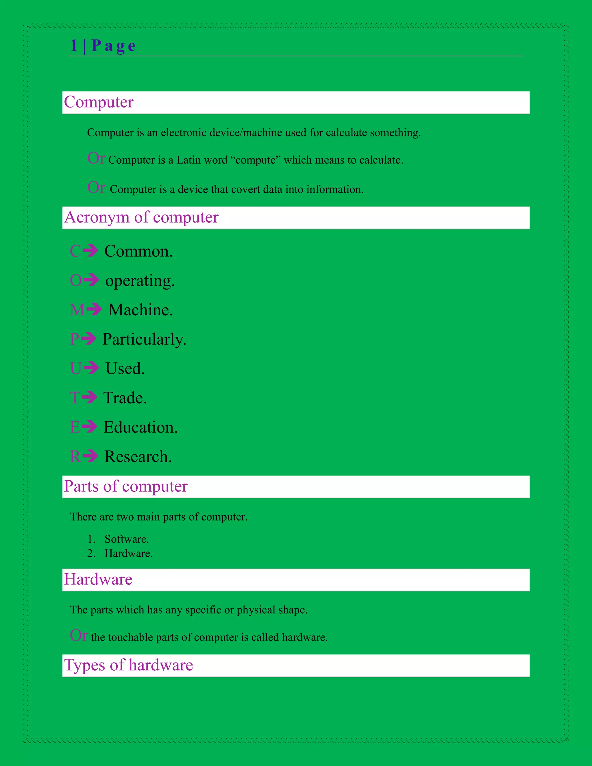 1 | P a g e
Computer
Computer is an electronic device/machine used for calculate something.
Or Computer is a Latin word “compute” which means to calculate.
Or Computer is a device that covert data into information.
Acronym of computer
C Common.
O operating.
M Machine.
P Particularly.
U Used.
T Trade.
E Education.
R Research.
Parts of computer
There are two main parts of computer.
1. Software.
2. Hardware.
Hardware
The parts which has any specific or physical shape.
Or the touchable parts of computer is called hardware.
Types of hardware
 