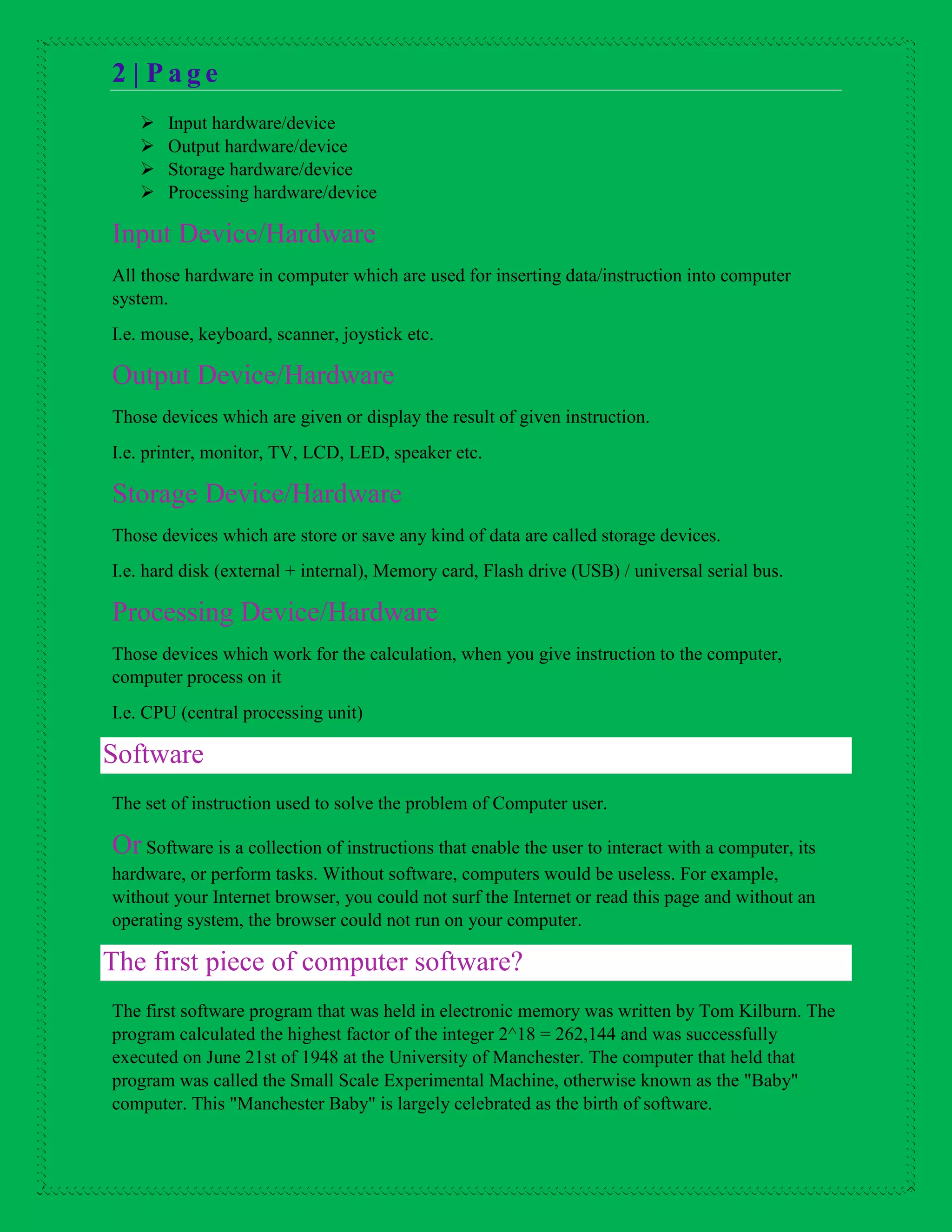 2 | P a g e
 Input hardware/device
 Output hardware/device
 Storage hardware/device
 Processing hardware/device
Input Device/Hardware
All those hardware in computer which are used for inserting data/instruction into computer
system.
I.e. mouse, keyboard, scanner, joystick etc.
Output Device/Hardware
Those devices which are given or display the result of given instruction.
I.e. printer, monitor, TV, LCD, LED, speaker etc.
Storage Device/Hardware
Those devices which are store or save any kind of data are called storage devices.
I.e. hard disk (external + internal), Memory card, Flash drive (USB) / universal serial bus.
Processing Device/Hardware
Those devices which work for the calculation, when you give instruction to the computer,
computer process on it
I.e. CPU (central processing unit)
Software
The set of instruction used to solve the problem of Computer user.
Or Software is a collection of instructions that enable the user to interact with a computer, its
hardware, or perform tasks. Without software, computers would be useless. For example,
without your Internet browser, you could not surf the Internet or read this page and without an
operating system, the browser could not run on your computer.
The first piece of computer software?
The first software program that was held in electronic memory was written by Tom Kilburn. The
program calculated the highest factor of the integer 2^18 = 262,144 and was successfully
executed on June 21st of 1948 at the University of Manchester. The computer that held that
program was called the Small Scale Experimental Machine, otherwise known as the "Baby"
computer. This "Manchester Baby" is largely celebrated as the birth of software.
 