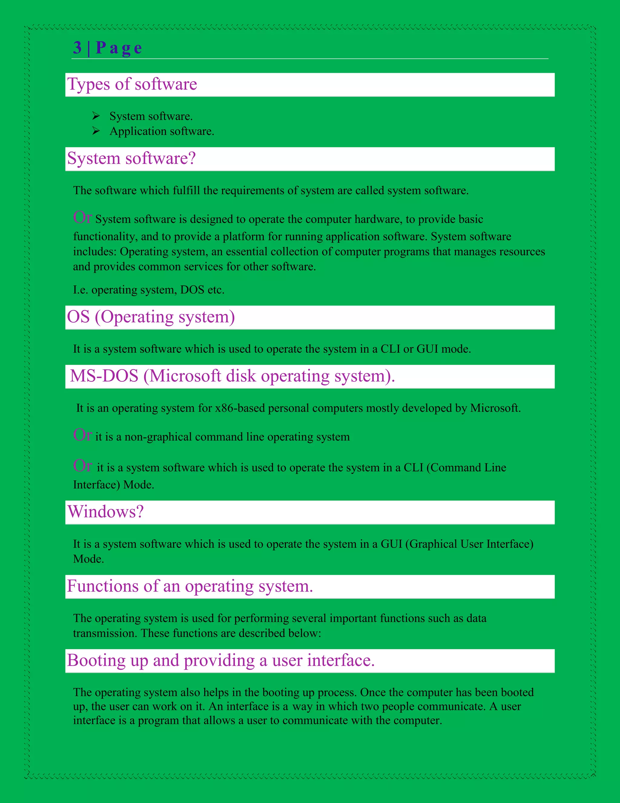 3 | P a g e
Types of software
 System software.
 Application software.
System software?
The software which fulfill the requirements of system are called system software.
Or System software is designed to operate the computer hardware, to provide basic
functionality, and to provide a platform for running application software. System software
includes: Operating system, an essential collection of computer programs that manages resources
and provides common services for other software.
I.e. operating system, DOS etc.
OS (Operating system)
It is a system software which is used to operate the system in a CLI or GUI mode.
MS-DOS (Microsoft disk operating system).
It is an operating system for x86-based personal computers mostly developed by Microsoft.
Or it is a non-graphical command line operating system
Or it is a system software which is used to operate the system in a CLI (Command Line
Interface) Mode.
Windows?
It is a system software which is used to operate the system in a GUI (Graphical User Interface)
Mode.
Functions of an operating system.
The operating system is used for performing several important functions such as data
transmission. These functions are described below:
Booting up and providing a user interface.
The operating system also helps in the booting up process. Once the computer has been booted
up, the user can work on it. An interface is a way in which two people communicate. A user
interface is a program that allows a user to communicate with the computer.
 