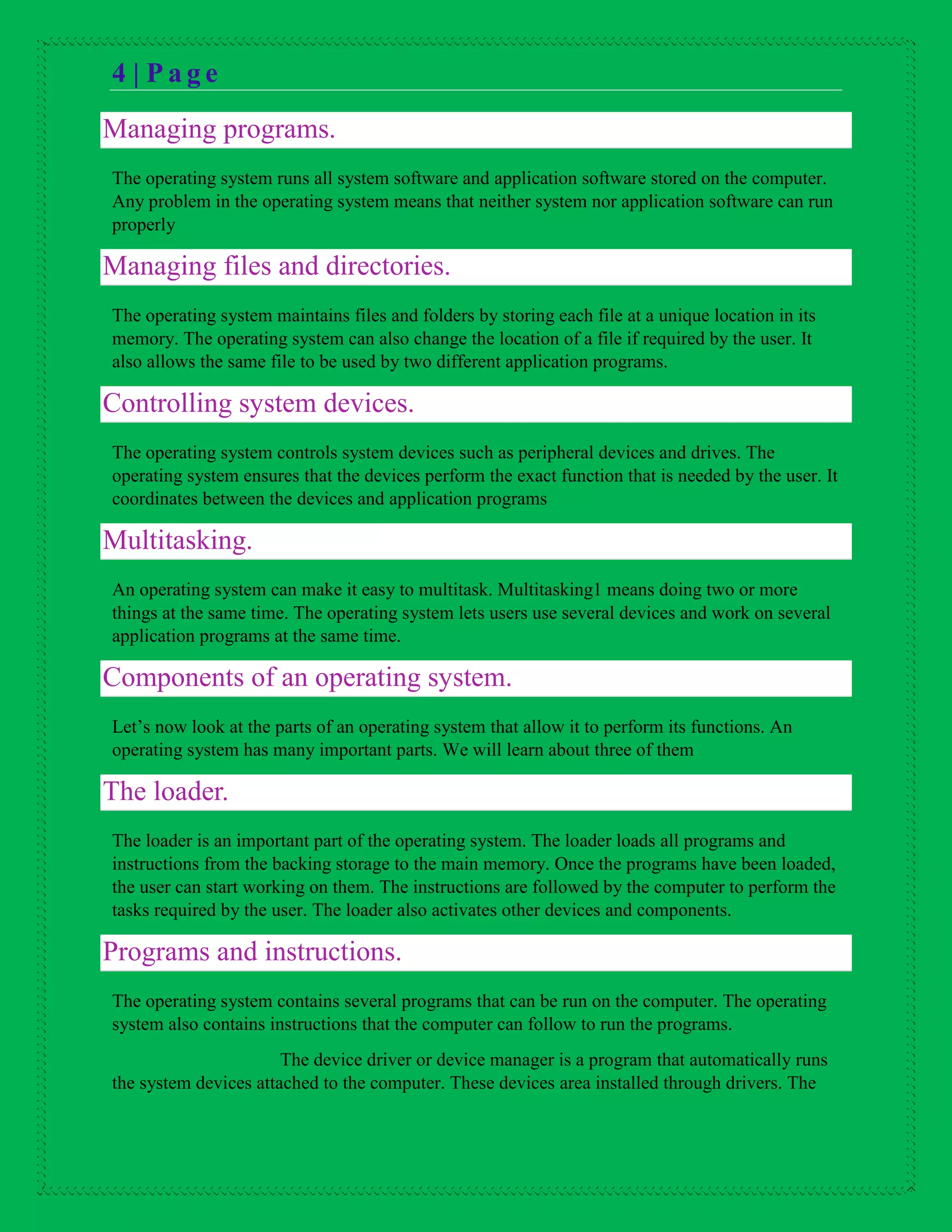 4 | P a g e
Managing programs.
The operating system runs all system software and application software stored on the computer.
Any problem in the operating system means that neither system nor application software can run
properly
Managing files and directories.
The operating system maintains files and folders by storing each file at a unique location in its
memory. The operating system can also change the location of a file if required by the user. It
also allows the same file to be used by two different application programs.
Controlling system devices.
The operating system controls system devices such as peripheral devices and drives. The
operating system ensures that the devices perform the exact function that is needed by the user. It
coordinates between the devices and application programs
Multitasking.
An operating system can make it easy to multitask. Multitasking1 means doing two or more
things at the same time. The operating system lets users use several devices and work on several
application programs at the same time.
Components of an operating system.
Let’s now look at the parts of an operating system that allow it to perform its functions. An
operating system has many important parts. We will learn about three of them
The loader.
The loader is an important part of the operating system. The loader loads all programs and
instructions from the backing storage to the main memory. Once the programs have been loaded,
the user can start working on them. The instructions are followed by the computer to perform the
tasks required by the user. The loader also activates other devices and components.
Programs and instructions.
The operating system contains several programs that can be run on the computer. The operating
system also contains instructions that the computer can follow to run the programs.
The device driver or device manager is a program that automatically runs
the system devices attached to the computer. These devices area installed through drivers. The
 